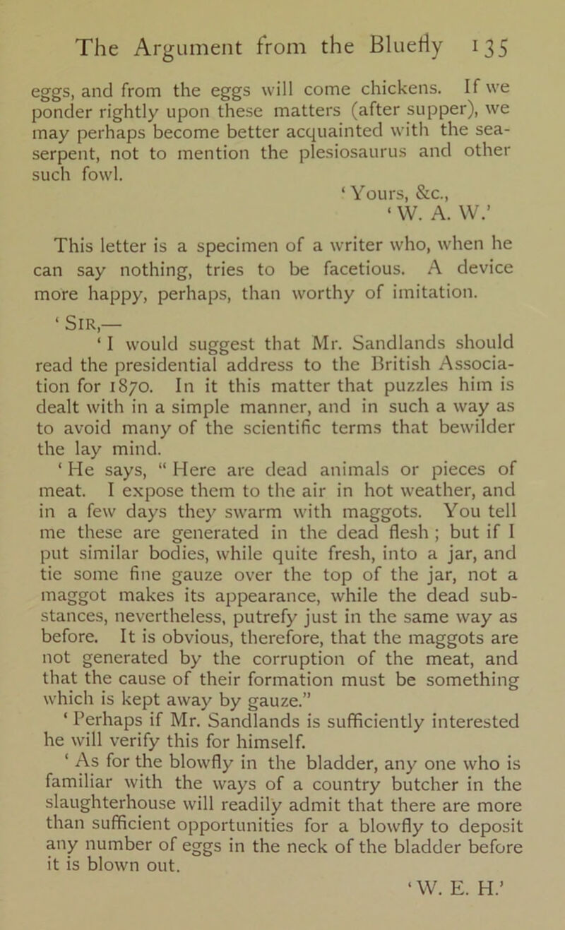 eggs, and from the eggs will come chickens. If we ponder rightly upon these matters (after supper), we may perhaps become better acquainted with the sea- serpent, not to mention the plesiosaurus and other such fowl. ‘ Yours, &c., ‘ W. A. W.’ This letter is a specimen of a writer who, when he can say nothing, tries to be facetious. A device more happy, perhaps, than worthy of imitation. ‘ Sir,— ‘ I would suggest that Mr. Sandlands should read the presidential address to the British Associa- tion for 1870. In it this matter that puzzles him is dealt with in a simple manner, and in such a way as to avoid many of the scientific terms that bewilder the lay mind. ‘ He says, “ Here are dead animals or pieces of meat. I expose them to the air in hot weather, and in a few days they swarm with maggots. You tell me these are generated in the dead flesh ; but if I put similar bodies, while quite fresh, into a jar, and tie some fine gauze over the top of the jar, not a maggot makes its appearance, while the dead sub- stances, nevertheless, putrefy just in the same way as before. It is obvious, therefore, that the maggots are not generated by the corruption of the meat, and that the cause of their formation must be something which is kept away by gauze.” ‘ Perhaps if Mr. Sandlands is sufficiently interested he will verify this for himself. ‘ As for the blowfly in the bladder, any one who is familiar with the ways of a country butcher in the slaughterhouse will readily admit that there are more than sufficient opportunities for a blowfly to deposit any number of eggs in the neck of the bladder before it is blown out. ‘ W. E. H.’