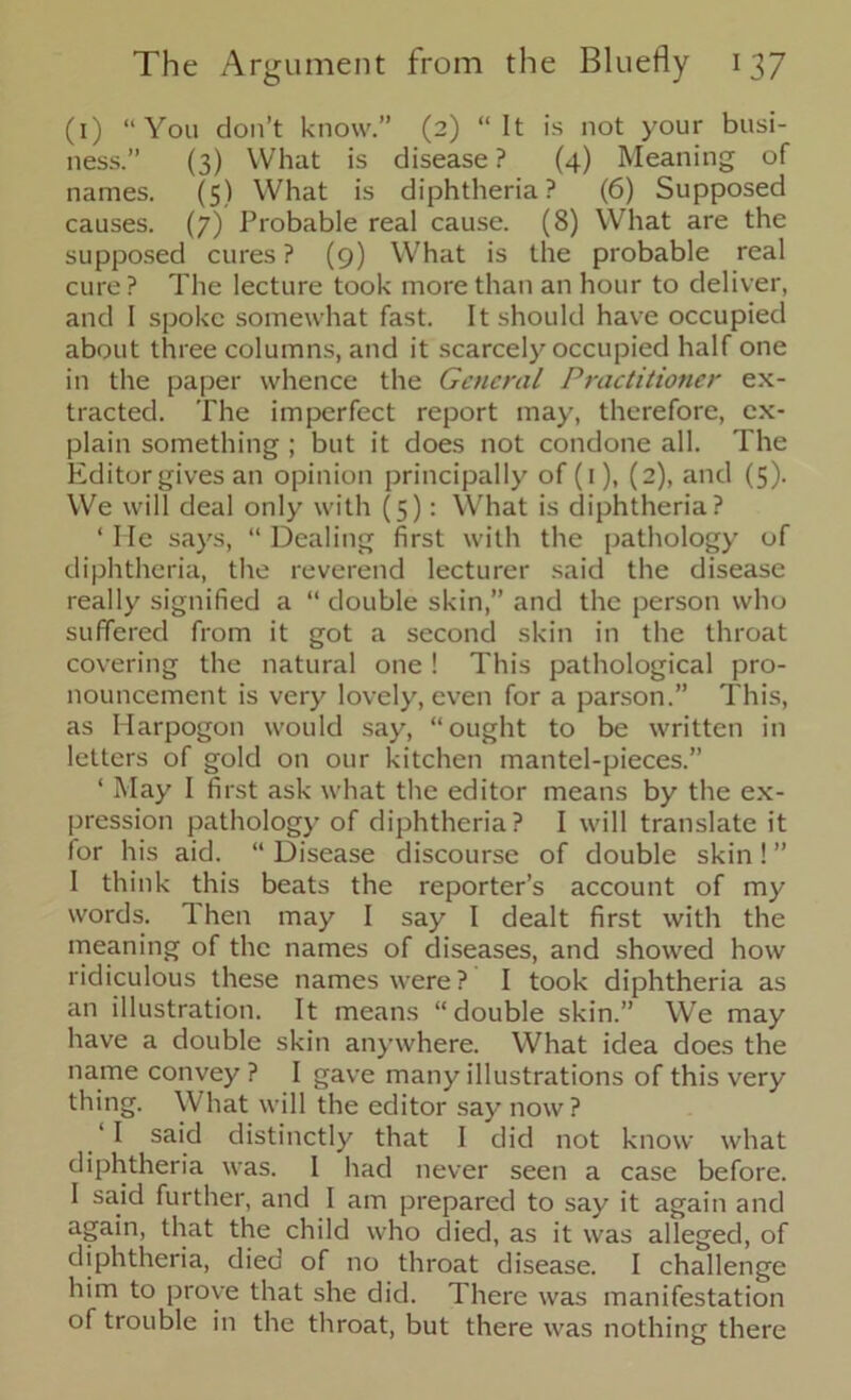 (1) “You don’t know.” (2) “It is not your busi- ness.” (3) What is disease? (4) Meaning of names. (5) What is diphtheria? (6) Supposed causes. (7) Probable real cause. (8) What are the supposed cures ? (9) What is the probable real cure? The lecture took more than an hour to deliver, and I spoke somewhat fast. It should have occupied about three columns, and it scarcely occupied half one in the paper whence the General Practitioner ex- tracted. The imperfect report may, therefore, ex- plain something ; but it does not condone all. The Editor gives an opinion principally of (1), (2), and (5). We will deal only with (5): What is diphtheria? ‘ Me says, “ Dealing first with the pathology of diphtheria, the reverend lecturer said the disease really signified a “ double skin,” and the person who suffered from it got a second skin in the throat covering the natural one! This pathological pro- nouncement is very lovely, even for a parson.” This, as Harpogon would say, “ought to be written in letters of gold on our kitchen mantel-pieces.” ‘ May I first ask what the editor means by the ex- pression pathology of diphtheria? I will translate it for his aid. “ Disease discourse of double skin! ” I think this beats the reporter’s account of my words. Then may I say I dealt first with the meaning of the names of diseases, and showed how ridiculous these names were? I took diphtheria as an illustration. It means “double skin.” We may have a double skin anywhere. What idea does the name convey ? I gave many illustrations of this very thing. What will the editor say now? ‘ I said distinctly that I did not know what diphtheria was. I had never seen a case before. I said further, and I am prepared to say it again and again, that the child who died, as it was alleged, of diphtheria, died of no throat disease. I challenge him to prove that she did. There was manifestation of trouble in the throat, but there was nothing there