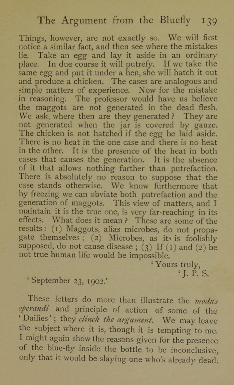 Things, however, are not exactly so. We will first notice a similar fact, and then see where the mistakes lie. Take an egg and lay it aside in an ordinary- place. In due course it will putrefy. If we take the same egg and put it under a hen, she will hatch it out and produce a chicken. The cases are analogous and simple matters of experience. Now for the mistake in reasoning. The professor would have us believe the maggots are not generated in the dead flesh. We ask, where then are they generated ? They are not generated when the jar is covered by gauze. The chicken is not hatched if the egg be laid aside. There is no heat in the one case and there is no heat in the other. It is the presence of the heat in both cases that causes the generation. It is the absence of it that allows nothing further than putrefaction. There is absolutely no reason to suppose that the case stands otherwise. We know furthermore that by freezing we can obviate both putrefaction and the generation of maggots. This view of matters, and I maintain it is the true one, is very far-reaching in its effects. What does it mean ? These are some of the results: (1) Maggots, alias microbes, do not propa- gate themselves ; (2) Microbes, as it» is foolishly supposed, do not cause disease ; (3) If (1) and (2) be not true human life would be impossible. ‘ Yours truly, 1 J. P. S. ‘ September 23, 1902.’ These letters do more than illustrate the modus operandi and principle of action of some of the ‘ dailies ’ ; they clinch the argument. We may leave the subject where it is, though it is tempting to me. I might again show the reasons given for the presence of the blue-fly inside the bottle to be inconclusive, only that it would be slaying one who’s already dead.