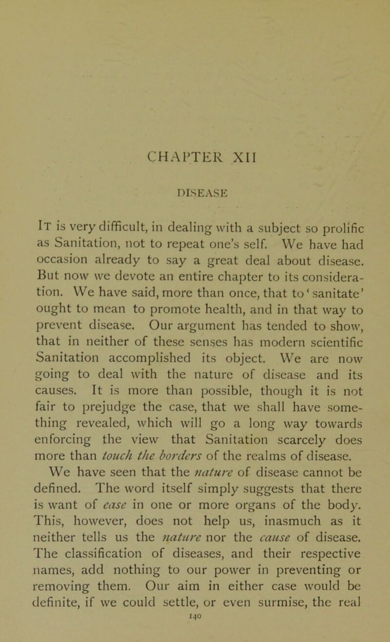 CHAPTER XII DISEASE It is very difficult, in dealing with a subject so prolific as Sanitation, not to repeat one’s self. We have had occasion already to say a great deal about disease. But now we devote an entire chapter to its considera- tion. We have said, more than once, that to‘ sanitate’ ought to mean to promote health, and in that way to prevent disease. Our argument has tended to show, that in neither of these senses has modern scientific Sanitation accomplished its object. We are now going to deal with the nature of disease and its causes. It is more than possible, though it is not fair to prejudge the case, that we shall have some- thing revealed, which will go a long way towards enforcing the view that Sanitation scarcely does more than touch the borders of the realms of disease. We have seen that the nature of disease cannot be defined. The word itself simply suggests that there is want of ease in one or more organs of the body. This, however, does not help us, inasmuch as it neither tells us the nature nor the cause of disease. The classification of diseases, and their respective names, add nothing to our power in preventing or removing them. Our aim in either case would be definite, if we could settle, or even surmise, the real I40