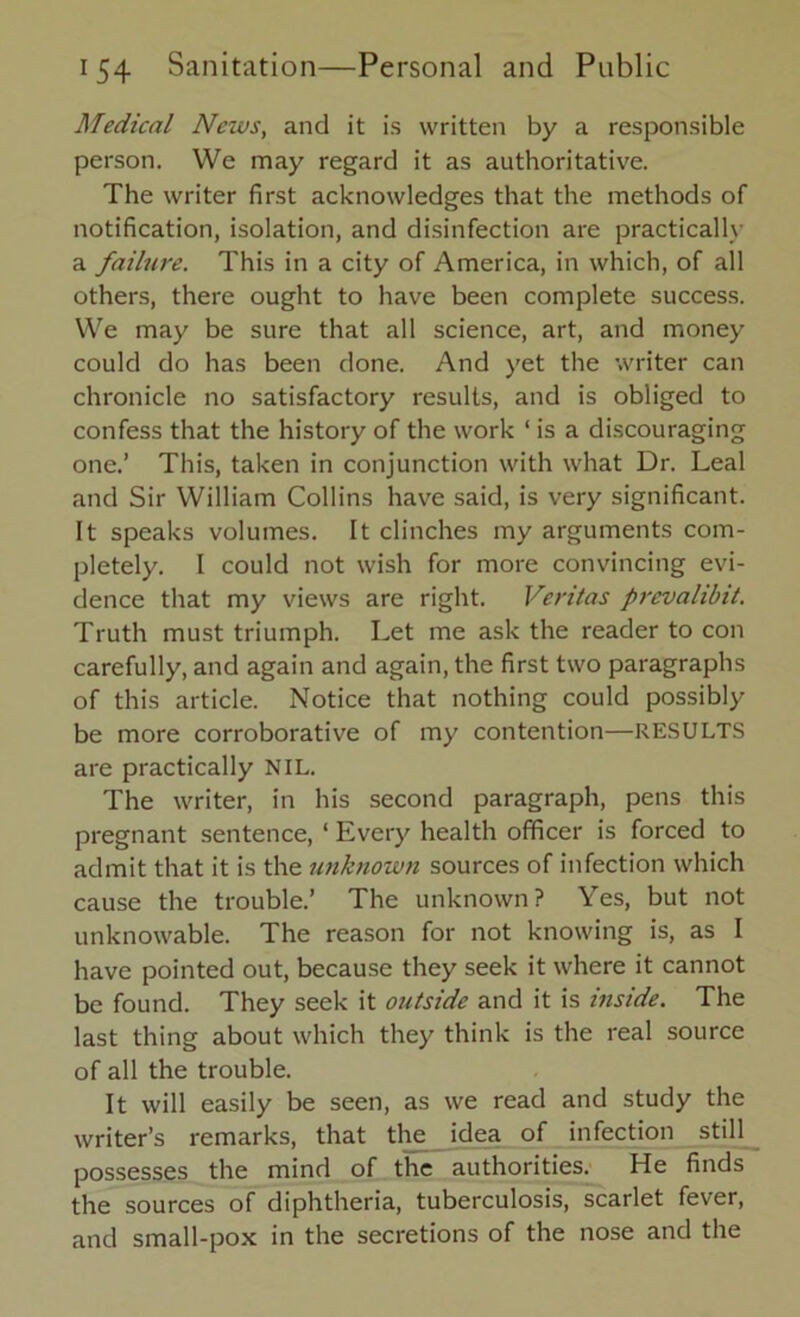 Medical News, and it is written by a responsible person. We may regard it as authoritative. The writer first acknowledges that the methods of notification, isolation, and disinfection are practically a failure. This in a city of America, in which, of all others, there ought to have been complete success. We may be sure that all science, art, and money could do has been done. And yet the writer can chronicle no satisfactory results, and is obliged to confess that the history of the work ‘ is a discouraging one.’ This, taken in conjunction with what Dr. Leal and Sir William Collins have said, is very significant. It speaks volumes. It clinches my arguments com- pletely. I could not wish for more convincing evi- dence that my views are right. Veritas prcvalibit. Truth must triumph. Let me ask the reader to con carefully, and again and again, the first two paragraphs of this article. Notice that nothing could possibly be more corroborative of my contention—RESULTS are practically NIL. The writer, in his second paragraph, pens this pregnant sentence, ‘ Every health officer is forced to admit that it is the unknown sources of infection which cause the trouble.’ The unknown? Yes, but not unknowable. The reason for not knowing is, as I have pointed out, because they seek it where it cannot be found. They seek it outside and it is inside. The last thing about which they think is the real source of all the trouble. It will easily be seen, as we read and study the writer’s remarks, that the idea of infection still possesses the mind of the authorities. He finds the sources of diphtheria, tuberculosis, scarlet fever, and small-pox in the secretions of the nose and the