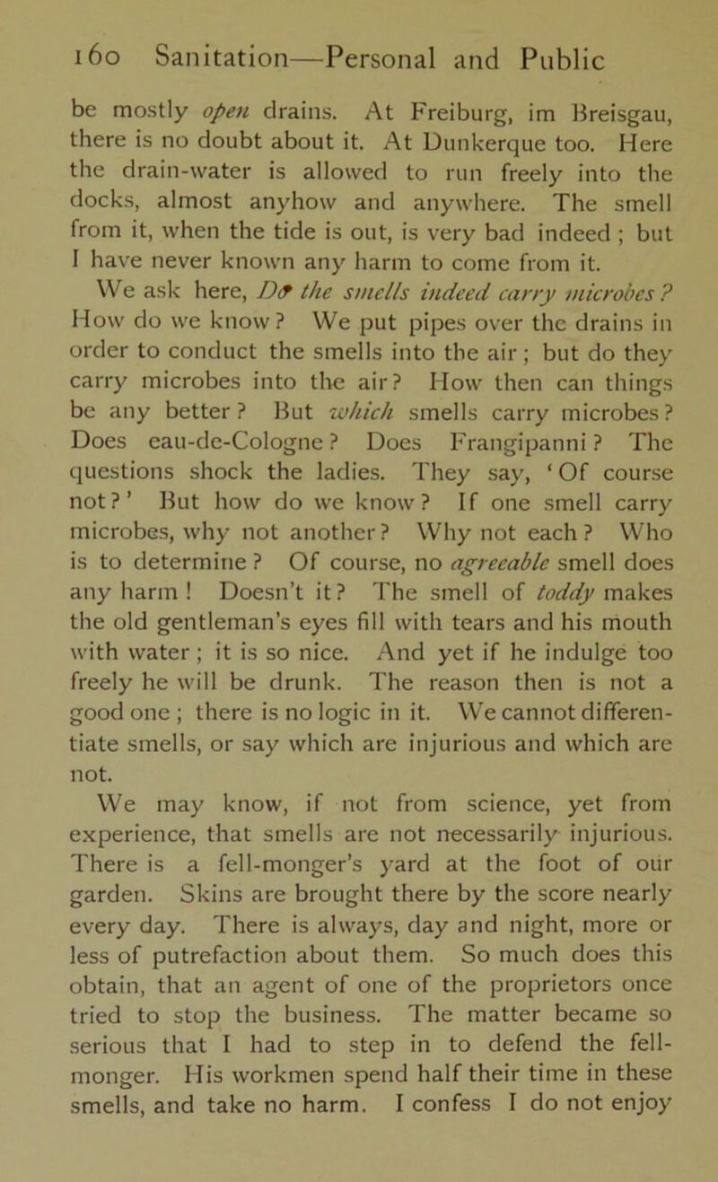 be mostly open drains. At Freiburg, im Breisgau, there is no doubt about it. At Dunkerque too. Here the drain-water is allowed to run freely into the docks, almost anyhow and anywhere. The smell from it, when the tide is out, is very bad indeed ; but I have never known any harm to come from it. We ask here, IJ<f the smells indeed cany microbes? How do we know ? We put pipes over the drains in order to conduct the smells into the air ; but do they carry microbes into the air? How then can things be any better? But which smells carry microbes? Does eau-de-Cologne? Does Frangipanni ? The questions shock the ladies. They say, ‘ Of course not?’ But how do we know? If one smell carry microbes, why not another ? Why not each ? Who is to determine ? Of course, no agreeable smell does any harm ! Doesn’t it? The smell of toddy makes the old gentleman’s eyes fill with tears and his mouth with water ; it is so nice. And yet if he indulge too freely he will be drunk. The reason then is not a good one ; there is no logic in it. We cannot differen- tiate smells, or say which are injurious and which are not. We may know, if not from science, yet from experience, that smells are not necessarily injurious. There is a fell-monger’s yard at the foot of our garden. Skins are brought there by the score nearly every day. There is always, day and night, more or less of putrefaction about them. So much does this obtain, that an agent of one of the proprietors once tried to stop the business. The matter became so serious that I had to step in to defend the fell- monger. His workmen spend half their time in these smells, and take no harm. I confess I do not enjoy