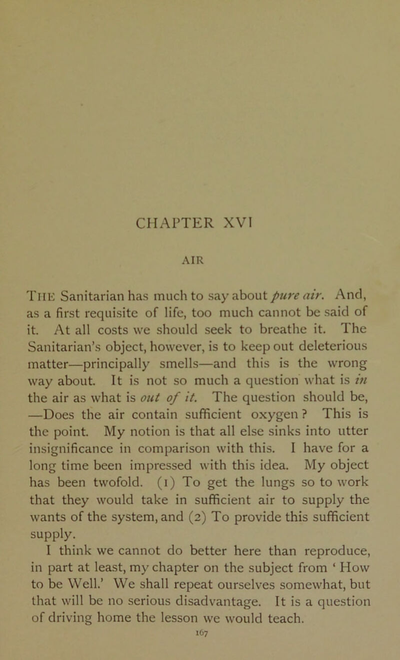 CHAPTER XVI AIR THE Sanitarian has much to say about pure air. And, as a first requisite of life, too much cannot be said of it. At all costs we should seek to breathe it. The Sanitarian’s object, however, is to keep out deleterious matter—principally smells—and this is the wrong way about. It is not so much a question what is in the air as what is out of it. The question should be, —Does the air contain sufficient oxygen ? This is the point. My notion is that all else sinks into utter insignificance in comparison with this. I have for a long time been impressed with this idea. My object has been twofold, (i) To get the lungs so to work that they would take in sufficient air to supply the wants of the system, and (2) To provide this sufficient supply. I think we cannot do better here than reproduce, in part at least, my chapter on the subject from ‘ How to be Well.’ We shall repeat ourselves somewhat, but that will be no serious disadvantage. It is a question of driving home the lesson we would teach.