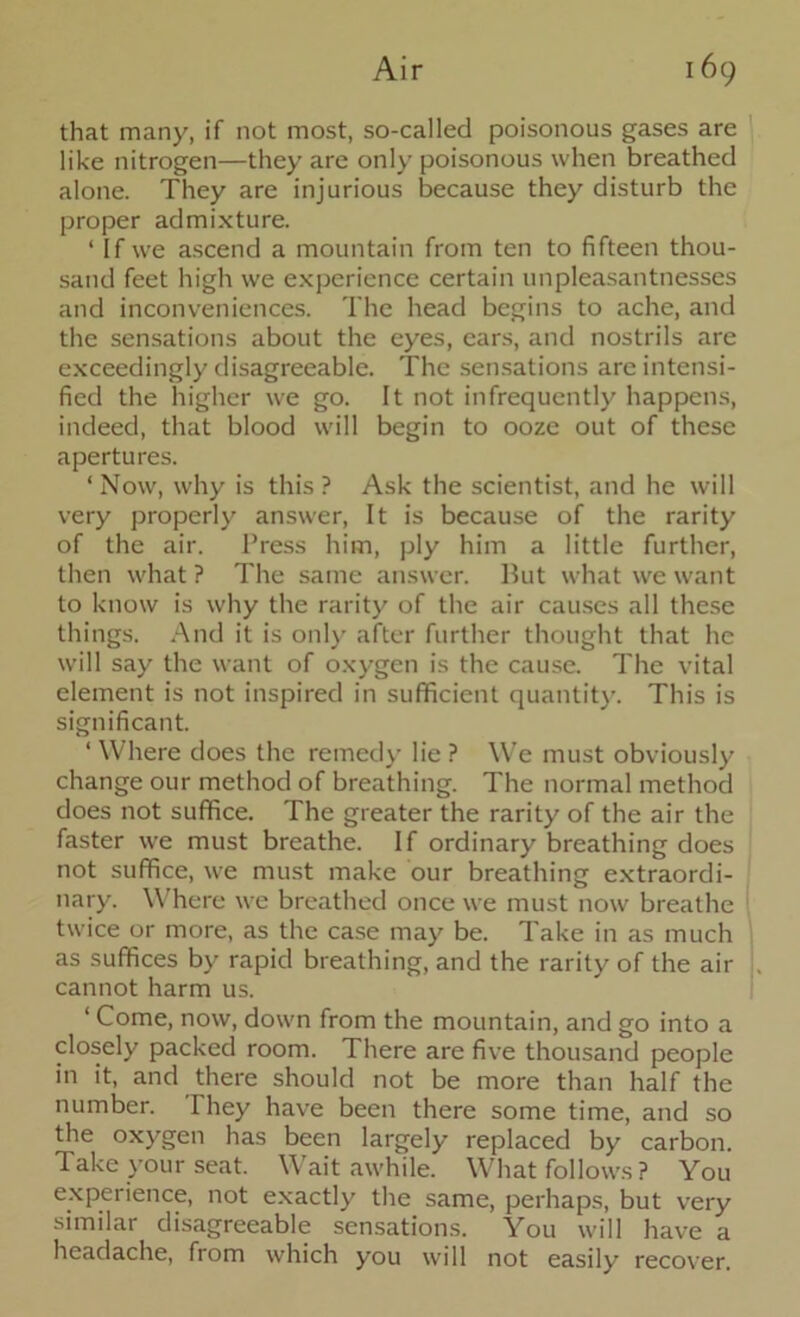 that many, if not most, so-called poisonous gases are like nitrogen—they are only poisonous when breathed alone. They are injurious because they disturb the proper admixture. ‘ If we ascend a mountain from ten to fifteen thou- sand feet high we experience certain unpleasantnesses and inconveniences. The head begins to ache, and the sensations about the eyes, ears, and nostrils are exceedingly disagreeable. The sensations are intensi- fied the higher we go. It not infrequently happens, indeed, that blood will begin to ooze out of these apertures. ‘Now, why is this? Ask the scientist, and he will very properly answer, It is because of the rarity of the air. Press him, ply him a little further, then what ? The same answer. But what we want to know is why the rarity of the air causes all these things. And it is only after further thought that he will say the want of oxygen is the cause. The vital element is not inspired in sufficient quantity. This is significant. ‘ Where does the remedy lie ? We must obviously change our method of breathing. The normal method does not suffice. The greater the rarity of the air the faster we must breathe. If ordinary breathing does not suffice, we must make our breathing extraordi- nary. Where we breathed once we must now breathe twice or more, as the case may be. Take in as much as suffices by rapid breathing, and the rarity of the air cannot harm us. ‘ Come, now, down from the mountain, and go into a closely packed room. There are five thousand people in it, and there should not be more than half the number. They have been there some time, and so the oxygen has been largely replaced by carbon. Take your seat. Wait awhile. What follows? You experience, not exactly the same, perhaps, but very similar disagreeable sensations. You will have a headache, from which you will not easily recover.