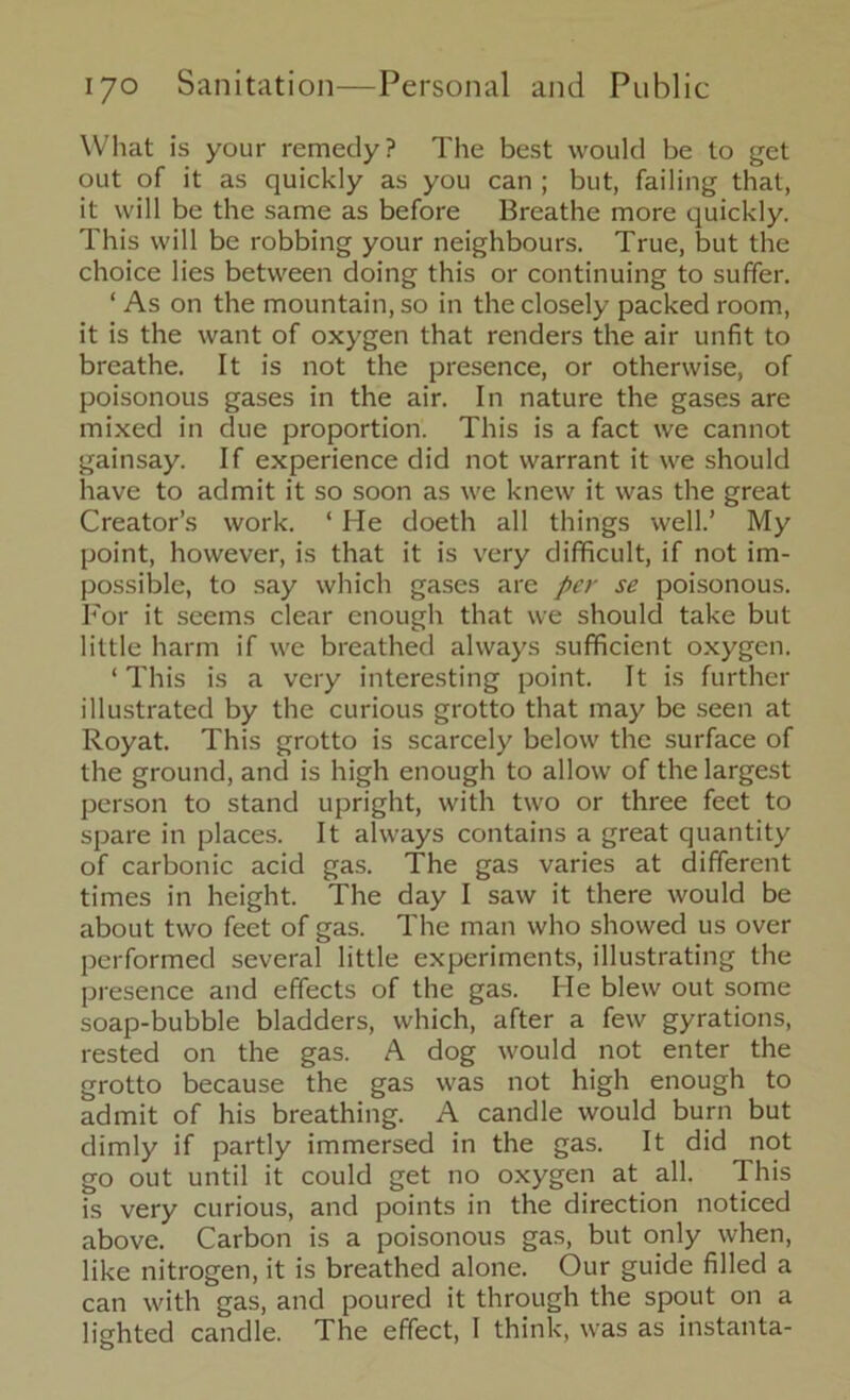What is your remedy? The best would be to get out of it as quickly as you can ; but, failing that, it will be the same as before Breathe more quickly. This will be robbing your neighbours. True, but the choice lies between doing this or continuing to suffer. ‘ As on the mountain, so in the closely packed room, it is the want of oxygen that renders the air unfit to breathe. It is not the presence, or otherwise, of poisonous gases in the air. In nature the gases are mixed in due proportion. This is a fact we cannot gainsay. If experience did not warrant it we should have to admit it so soon as we knew it was the great Creator’s work. ‘ He doeth all things well.’ My point, however, is that it is very difficult, if not im- possible, to say which gases are per se poisonous. For it seems clear enough that we should take but little harm if we breathed always sufficient oxygen. ‘ This is a very interesting point. It is further illustrated by the curious grotto that may be seen at Royat. This grotto is scarcely below the surface of the ground, and is high enough to allow of the largest person to stand upright, with two or three feet to spare in places. It always contains a great quantity of carbonic acid gas. The gas varies at different times in height. The day I saw it there would be about two feet of gas. The man who showed us over performed several little experiments, illustrating the presence and effects of the gas. He blew out some soap-bubble bladders, which, after a few gyrations, rested on the gas. A dog would not enter the grotto because the gas was not high enough to admit of his breathing. A candle would burn but dimly if partly immersed in the gas. It did not go out until it could get no oxygen at all. This is very curious, and points in the direction noticed above. Carbon is a poisonous gas, but only when, like nitrogen, it is breathed alone. Our guide filled a can with gas, and poured it through the spout on a lighted candle. The effect, I think, was as instanta-