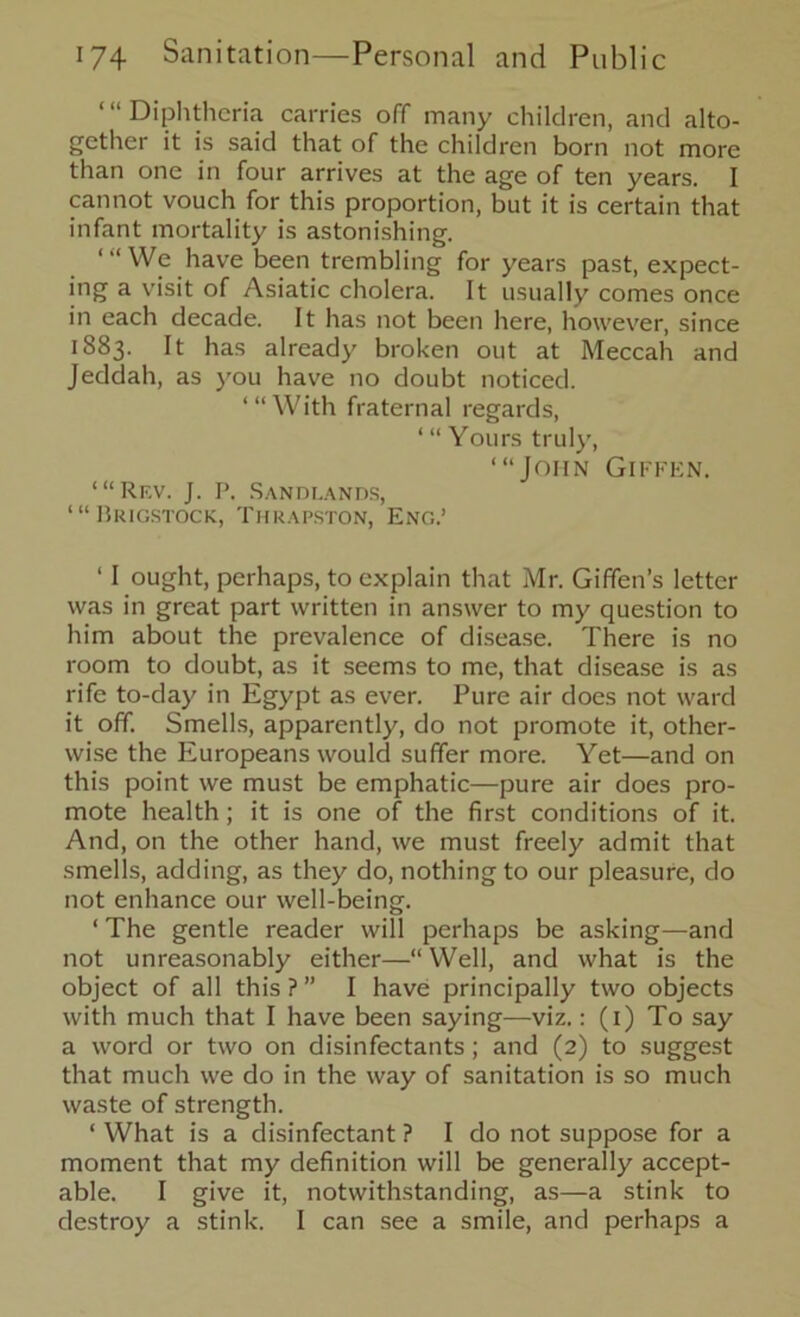 “‘Diphtheria carries off many children, and alto- gether it is said that of the children born not more than one in four arrives at the age of ten years. I cannot vouch for this proportion, but it is certain that infant mortality is astonishing. ‘“We have been trembling for years past, expect- ing a visit of Asiatic cholera. It usually comes once in each decade. It has not been here, however, since 1883. It has already broken out at Meccah and Jeddah, as you have no doubt noticed. “‘With fraternal regards, ‘ “ Yours truly, ‘“John Giffen. ‘“Rf.v. J. P. Sandlands, ‘“Brigstock, Thrapston, Eng.’ ‘ I ought, perhaps, to explain that Mr. Giffen’s letter was in great part written in answer to my question to him about the prevalence of disease. There is no room to doubt, as it seems to me, that disease is as rife to-day in Egypt as ever. Pure air does not ward it off. Smells, apparently, do not promote it, other- wise the Europeans would suffer more. Yet—and on this point we must be emphatic—pure air does pro- mote health; it is one of the first conditions of it. And, on the other hand, we must freely admit that smells, adding, as they do, nothing to our pleasure, do not enhance our well-being. ‘ The gentle reader will perhaps be asking—and not unreasonably either—“ Well, and what is the object of all this ? ” I have principally two objects with much that I have been saying—viz.: (1) To say a word or two on disinfectants; and (2) to suggest that much we do in the way of sanitation is so much waste of strength. ‘ What is a disinfectant ? I do not suppose for a moment that my definition will be generally accept- able. I give it, notwithstanding, as—a stink to destroy a stink. I can see a smile, and perhaps a