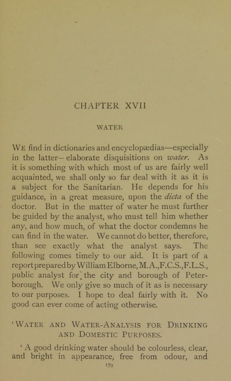 CHAPTER XVII WATER We find in dictionaries and encyclopaedias—especially in the latter—elaborate disquisitions on water. As it is something with which most of us are fairly well acquainted, we shall only so far deal with it as it is a subject for the Sanitarian. He depends for his guidance, in a great measure, upon the dicta of the doctor. But in the matter of water he must further be guided by the analyst, who must tell him whether any, and how much, of what the doctor condemns he can find in the water. We cannot do better, therefore, than see exactly what the analyst says. The following comes timely to our aid. It is part of a report prepared by William Elborne.M. A.,F.C.S..F.L.S., public analyst for] the city and borough of Peter- borough. We only give so much of it as is necessary to our purposes. I hope to deal fairly with it. No good can ever come of acting otherwise. ‘Water and Water-Analysis for Drinking and Domestic Purposes. ‘ A good drinking water should be colourless, clear, and bright in appearance, free from odour, and