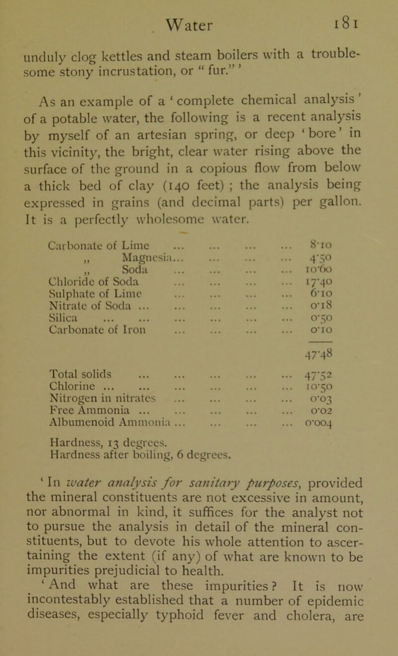 unduly clog kettles and steam boilers with a trouble- some stony incrustation, or “ fur.” ’ As an example of a ‘ complete chemical analysis of a potable water, the following is a recent analysis by myself of an artesian spring, or deep ‘bore’ in this vicinity, the bright, clear water rising above the surface of the ground in a copious flow from below a thick bed of clay (140 feet) ; the analysis being expressed in grains (and decimal parts) per gallon. It is a perfectly wholesome water. Carbonate of Lime ••• ,,, 810 ,, Magnesia... ... 4-50 ,, Soda ... io-6o Chloride of Soda ... 1740 Sulphate of Lime ... 610 Nitrate of Soda o'i8 Silica ... 0-50 Carbonate of Iron ... 010 47-48 Total solids — 47'52 Chlorine ... 10-50 Nitrogen in nitrates ... 0-03 Free Ammonia 0*02 Albumenoid Ammonia Hardness, 13 degrees. Hardness after boiling, 6 degrees. ... 0-004 ‘ In water analysis for sanitary purposes, provided the mineral constituents are not excessive in amount, nor abnormal in kind, it suffices for the analyst not to pursue the analysis in detail of the mineral con- stituents, but to devote his whole attention to ascer- taining the extent (if any) of what are known to be impurities prejudicial to health. ‘And what are these impurities? It is now incontestably established that a number of epidemic diseases, especially typhoid fever and cholera, are