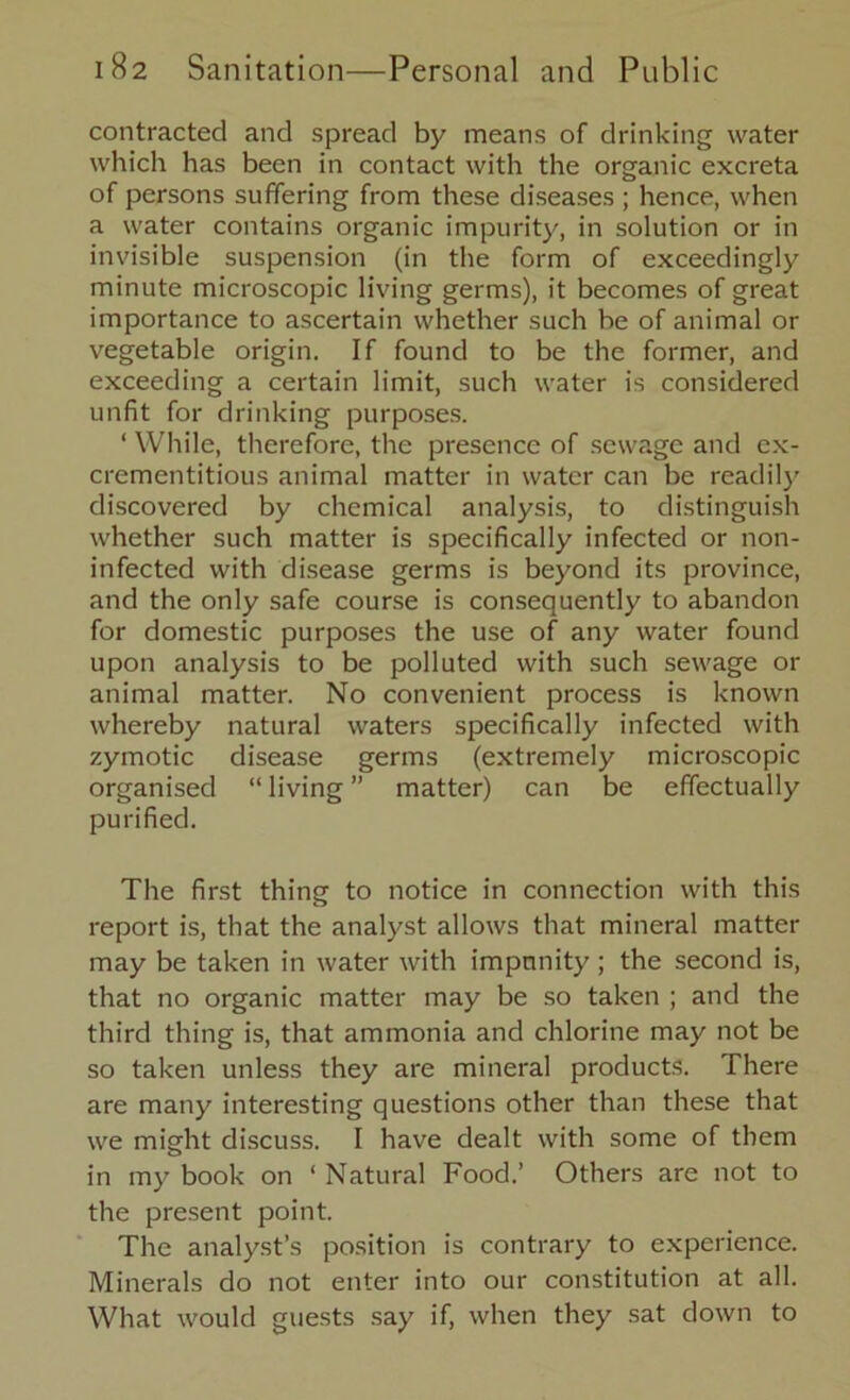 contracted and spread by means of drinking water which has been in contact with the organic excreta of persons suffering from these diseases ; hence, when a water contains organic impurity, in solution or in invisible suspension (in the form of exceedingly minute microscopic living germs), it becomes of great importance to ascertain whether such be of animal or vegetable origin. If found to be the former, and exceeding a certain limit, such water is considered unfit for drinking purposes. ‘ While, therefore, the presence of sewage and ex- crementitious animal matter in water can be readily discovered by chemical analysis, to distinguish whether such matter is specifically infected or non- infected with disease germs is beyond its province, and the only safe course is consequently to abandon for domestic purposes the use of any water found upon analysis to be polluted with such sewage or animal matter. No convenient process is known whereby natural waters specifically infected with zymotic disease germs (extremely microscopic organised “ living ” matter) can be effectually purified. The first thing to notice in connection with this report is, that the analyst allows that mineral matter may be taken in water with impunity ; the second is, that no organic matter may be so taken ; and the third thing is, that ammonia and chlorine may not be so taken unless they are mineral products. There are many interesting questions other than these that we might discuss. I have dealt with some of them in my book on ‘ Natural Food.’ Others are not to the present point. The analyst’s position is contrary to experience. Minerals do not enter into our constitution at all. What would guests say if, when they sat down to