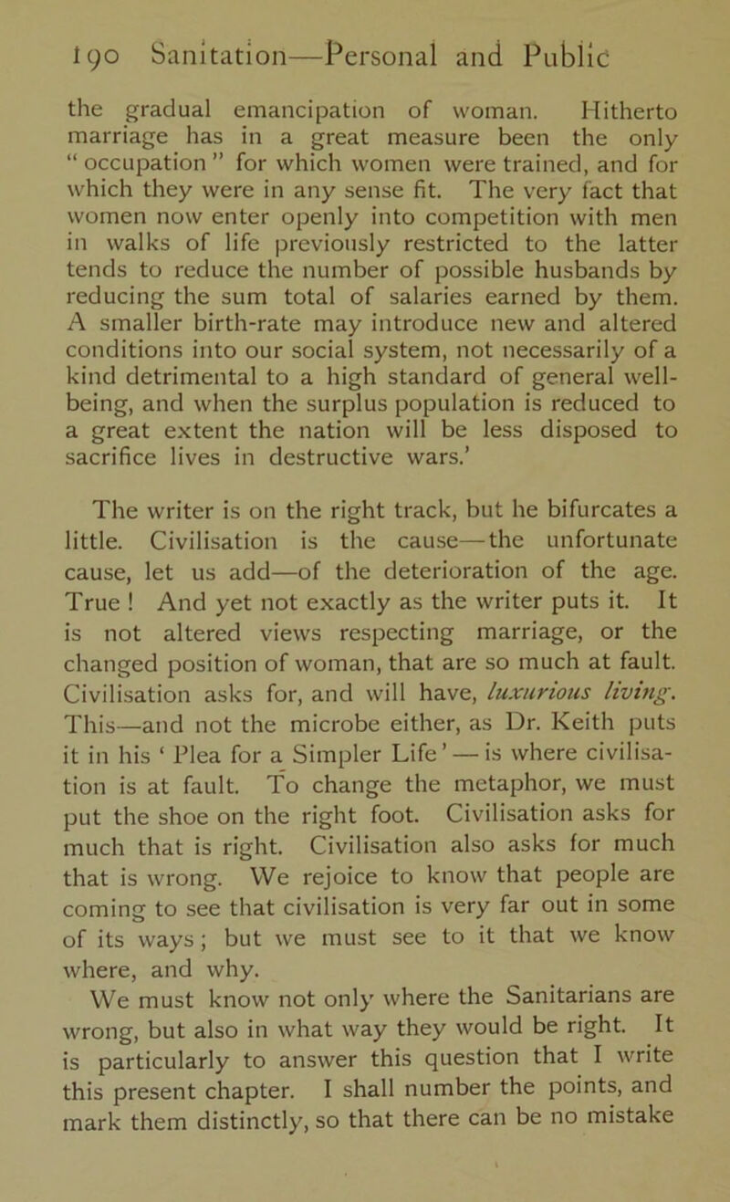 the gradual emancipation of woman. Hitherto marriage has in a great measure been the only “ occupation ” for which women were trained, and for which they were in any sense fit. The very fact that women now enter openly into competition with men in walks of life previously restricted to the latter tends to reduce the number of possible husbands by reducing the sum total of salaries earned by them. A smaller birth-rate may introduce new and altered conditions into our social system, not necessarily of a kind detrimental to a high standard of general well- being, and when the surplus population is reduced to a great extent the nation will be less disposed to sacrifice lives in destructive wars.’ The writer is on the right track, but he bifurcates a little. Civilisation is the cause—the unfortunate cause, let us add—of the deterioration of the age. True! And yet not exactly as the writer puts it. It is not altered views respecting marriage, or the changed position of woman, that are so much at fault. Civilisation asks for, and will have, luxurious living. This—and not the microbe either, as Dr. Keith puts it in his ‘ Plea for a Simpler Life’ — is where civilisa- tion is at fault. To change the metaphor, we must put the shoe on the right foot. Civilisation asks for much that is right. Civilisation also asks for much that is wrong. We rejoice to know that people are coming to see that civilisation is very far out in some of its ways; but we must see to it that we know where, and why. We must know not only where the Sanitarians are wrong, but also in what way they would be right. It is particularly to answer this question that I write this present chapter. I shall number the points, and mark them distinctly, so that there can be no mistake