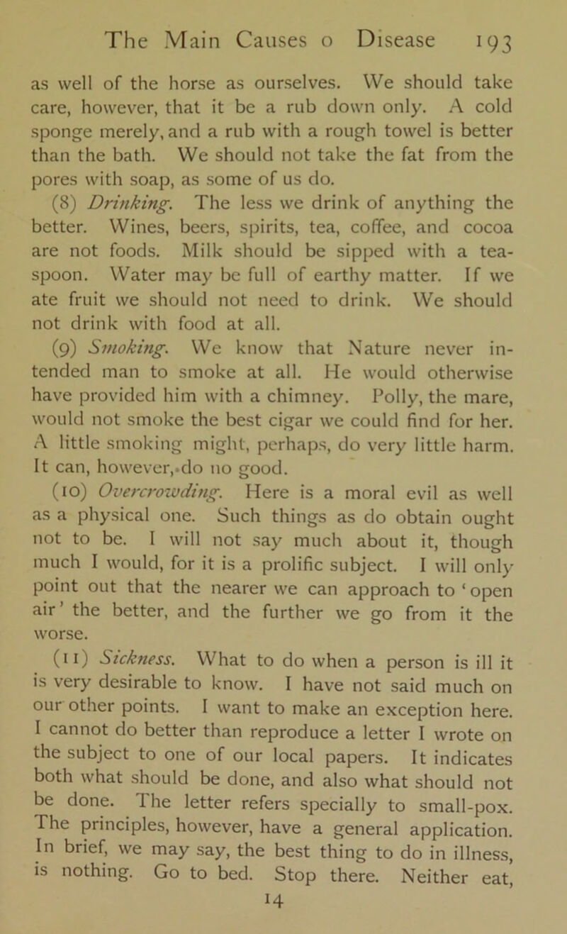 as well of the horse as ourselves. We should take care, however, that it be a rub down only. A cold sponge merely, and a rub with a rough towel is better than the bath. We should not take the fat from the pores with soap, as some of us do. (8) Drinking. The less we drink of anything the better. Wines, beers, spirits, tea, coffee, and cocoa are not foods. Milk should be sipped with a tea- spoon. Water may be full of earthy matter. If we ate fruit we should not need to drink. We should not drink with food at all. (9) Smoking. We know that Nature never in- tended man to smoke at all. He would otherwise have provided him with a chimney. Polly, the mare, would not smoke the best cigar we could find for her. A little smoking might, perhaps, do very little harm. It can, however,.do no good. (10) Overcrowding. Here is a moral evil as well as a physical one. Such things as do obtain ought not to be. I will not say much about it, though much I would, for it is a prolific subject. I will only point out that the nearer we can approach to ‘open air’ the better, and the further we go from it the worse. (11) Sickness. What to do when a person is ill it is very desirable to know. I have not said much on our other points. I want to make an exception here. I cannot do better than reproduce a letter I wrote on the subject to one of our local papers. It indicates both what should be done, and also what should not be done. The letter refers specially to small-pox. The principles, however, have a general application. In brief, we may say, the best thing to do in illness, is nothing. Go to bed. Stop there. Neither eat, H