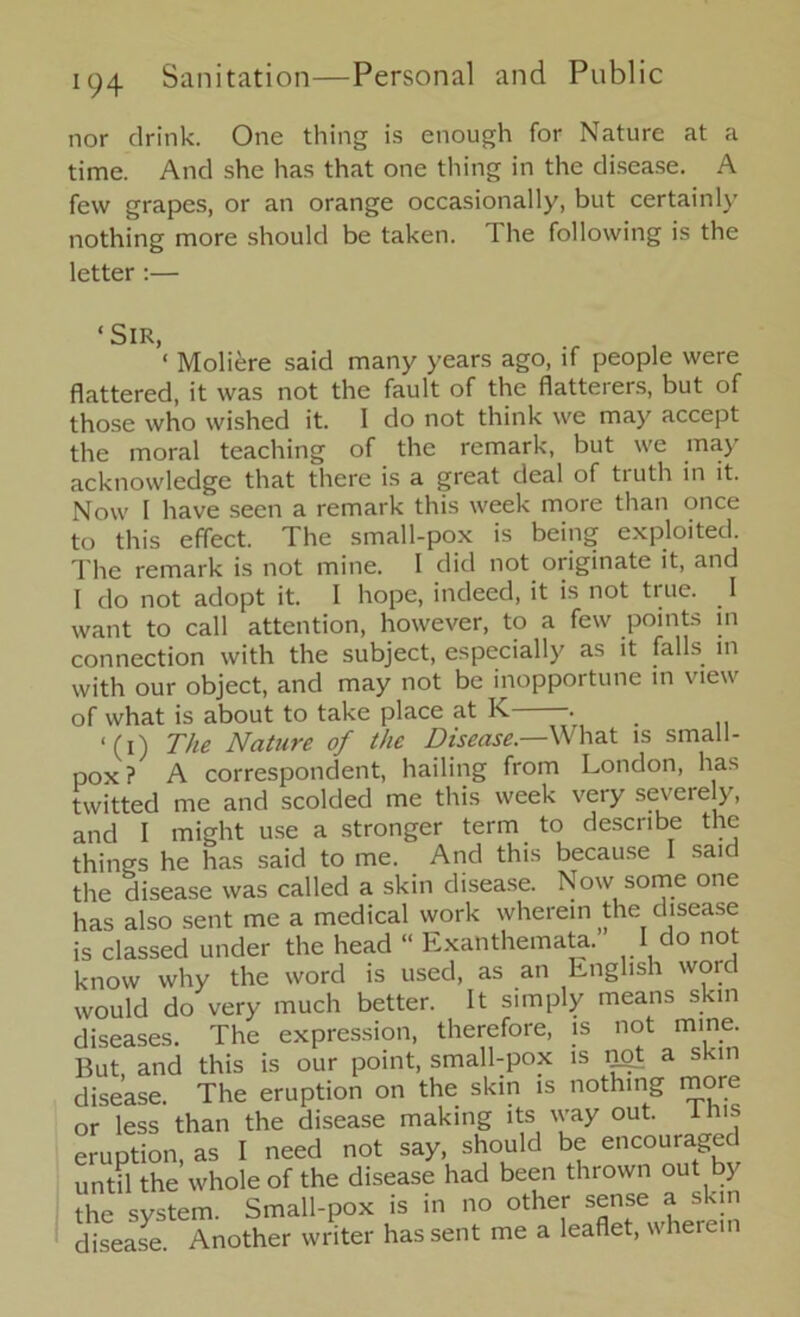 nor drink. One thing is enough for Nature at a time. And she has that one thing in the disease. A few grapes, or an orange occasionally, but certainly nothing more should be taken, ihe following is the letter :— <SlR> , ‘ Moliere said many years ago, if people were flattered, it was not the fault of the flatterers, but of those who wished it. I do not think we may accept the moral teaching of the remark, but we may acknowledge that there is a great deal of truth in it. Now I have seen a remark this week more than once to this effect. The small-pox is being exploited. The remark is not mine. I did not originate it, and I do not adopt it. I hope, indeed, it is not true. _ I want to call attention, however, to a few points in connection with the subject, especially as it falls in with our object, and may not be inopportune in view of what is about to take place at K . ‘(i) The Nature of the Disease.—What is small- pox ? A correspondent, hailing from London, has twitted me and scolded me this week very severely, and I might use a stronger term to describe the things he has said to me. And this because saic the disease was called a skin disease. Now some one has also sent me a medical work wherein the disease is classed under the head “ Exanthemata. I do not know why the word is used, as an English word would do very much better. It simply means skin diseases. The expression, therefore, is not mine. But and this is our point, small-pox is a skin disease. The eruption on the skin is nothing more or less than the disease making its way out. this eruption, as I need not say, should be encouraged until the whole of the disease had been thrown out by the system. Small-pox is in no other sense a skin disease Another writer has sent me a leaflet, wherein