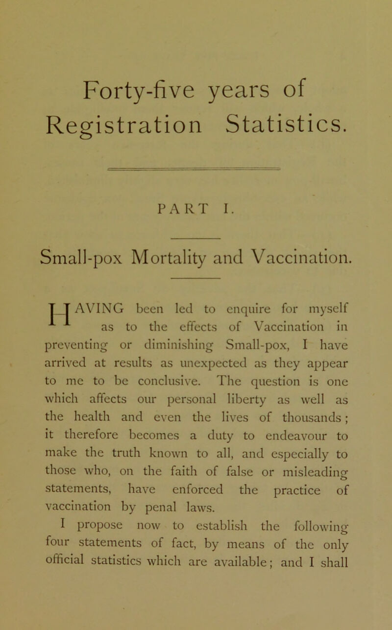 Forty-five years of Registration Statistics. PART I. Small-pox Mortality and Vaccination. T T AVING been led to enquire for myself A as to the effects of Vaccination in preventing or diminishing Small-pox, I have arrived at results as unexpected as they appear to me to be conclusive. The question is one which affects our personal liberty as well as the health and even the lives of thousands ; it therefore becomes a duty to endeavour to make the truth known to all, and especially to those who, on the faith of false or misleading- statements, have enforced the practice of vaccination by penal laws. I propose now to establish the following four statements of fact, by means of the only