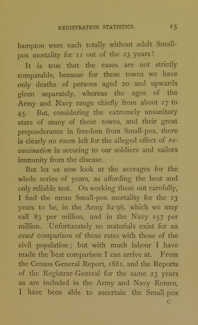 hampton were each totally without adult Small- pox mortality for 11 out of the 23 years! It is true that the cases are not strictly comparable, because for these towns we have only deaths of persons aged 20 and upwards given separately, whereas the ages of the Army and Navy range chiefly from about 17 to 45. But, considering the extremely unsanitary state of many of these towns, and their great preponderance in freedom from Sinall-pox, there is clearly no room left for the alleged effect of re- vaccmation in securing to our soldiers and sailors immunity from the disease. But let us now look at the averages for the whole series of years, as affording the best and only reliable test. On working these out carefully, I find the mean Small-pox mortality for the 23 years to be, in the Army 82-96, which we may call 83 per million, and in the Navy 157 per million. Unfortunately no materials exist for an exact comparison of these rates with those of the civil population; but with much labour I have made the best comparison I can arrive at. From the Census General Report, 1881, and the Reports of the Registrar-General for the same 23 years as are included in the Army and Navy Return, I have been able to ascertain the Small-pox c