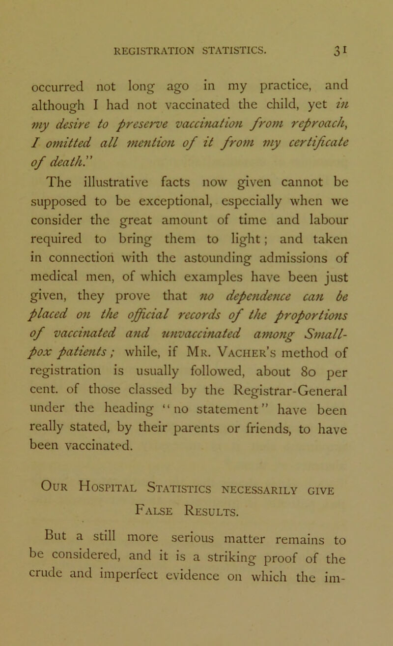 occurred not long ago in my practice, and although I had not vaccinated the child, yet in my desire to preserve vaccination from reproach, I omitted all mention of it from my certificate of death. The illustrative facts now given cannot be supposed to be exceptional, especially when we consider the great amount of time and labour required to bring them to light; and taken in connection with the astounding admissions of medical men, of which examples have been just given, they prove that no dependence can be placed on the official records of the proportions of vaccinated and unvaccinated among Small- pox patients; while, if Mr. Vacher’s method of registration is usually followed, about 80 per cent, of those classed by the Registrar-General under the heading “no statement” have been really stated, by their parents or friends, to have been vaccinated. Our Hospital Statistics necessarily give False Results. But a still more serious matter remains to be considered, and it is a striking proof of the crude and imperfect evidence on which the im-