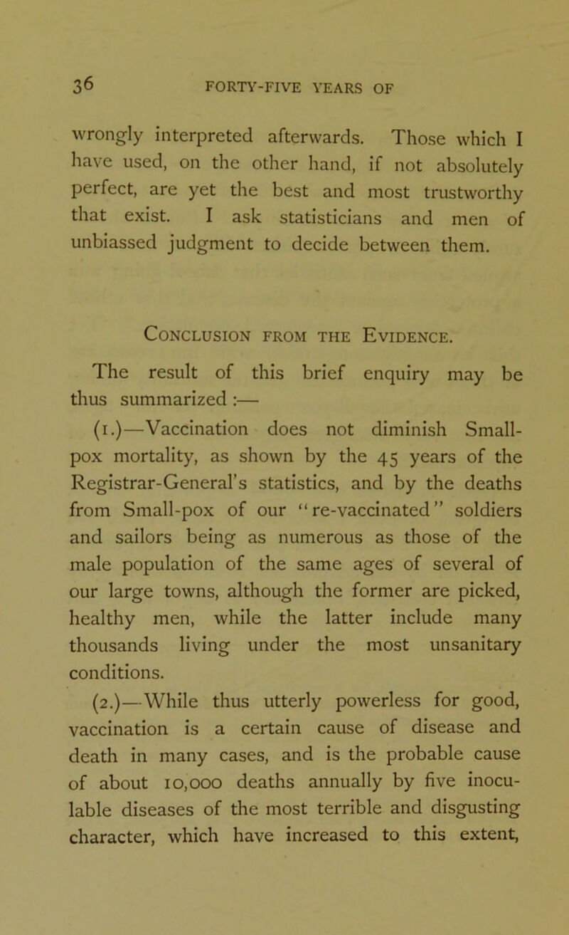 wrongly interpreted afterwards. Those which I have used, on the other hand, if not absolutely perfect, are yet the best and most trustworthy that exist. I ask statisticians and men of unbiassed judgment to decide between them. Conclusion from the Evidence. The result of this brief enquiry may be thus summarized :— (i.)—Vaccination does not diminish Small- pox mortality, as shown by the 45 years of the Registrar-General’s statistics, and by the deaths from Small-pox of our “ re-vaccinated ” soldiers and sailors being as numerous as those of the male population of the same ages of several of our large towns, although the former are picked, healthy men, while the latter include many thousands living under the most unsanitary conditions. (2.)—While thus utterly powerless for good, vaccination is a certain cause of disease and death in many cases, and is the probable cause of about 10,000 deaths annually by five inocu- lable diseases of the most terrible and disgusting character, which have increased to this extent,