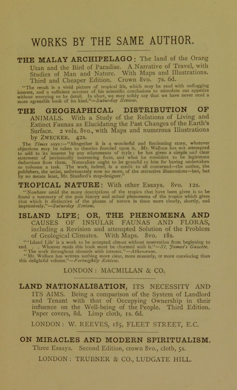 WORKS BY THE SAME AUTHOR. THE MALAY ARCHIPELAGO : The land of the Orang Utan and the Bird of Paradise. A Narrative of Travel, with Studies of Man and Nature. With Maps and Illustrations. Third and Cheaper Edition. Crown 8vo. 7s. 6d. “The result is a vivid picture of tropical life, which may be read with unflagging interest, and a sufficient account of his scientific conclusions to stimulate our appetite without wearying us by detail. In short, we may safely say that we have never read a more agreeable book of its kind.”—Saturday Review. THE GEOGRAPHICAL DISTRIBUTION OF ANIMALS. With a Study of the Relations of Living and Extinct Faunas as Elucidating the Past Changes of the Earth’s Surface. 2 vols. 8vo., with Maps and numerous Illustrations by Zwecker. 42s. The Times says“Altogether it is a wonderful and fascinating story, whatever objections may be taken to theories founded upon it. Mr. Wallace has not attempted to add to its interest by any adornments of style; he has given a simple and clear statement of intrinsically interesting facts, and what he considers to be legitimate deductions from them. Naturalists ought to be grateful to him for having undertaken so toilsome a task. 'Hie work, indeed, is a credit to all concerned—the author, the Eublishers, the artist, unfortunately now no more, of the attractive illustrations—last, but y no means least, Mr. Stanford’s map-designer. TROPICAL NATURE: With other Essays. 8vo. 12s. “Nowhere amid the many descriptions of the tropics that have been given is to be found a summary of the past history and actual phenomena of the tropics which gives that which is distinctive of the phases of nature in them more clearly, shortly, and impressively.—Saturday Review. ISLAND LIFE; OR, THE PHENOMENA AND CAUSES OF INSULAR FAUNAS AND FLORAS, including a Revision and attempted Solution of the Problem of Geological Climates. With Maps. 8vo. 18s. “‘Island Life' is a work to be accepted almost without reservation from beginning to end. . . Whoever reads this book must be charmed with it.— St. James's Gazette. “The work throughout abounds with interest.—Athetueum. “Mr. Wallace has written nothing more clear, more masterly, or more convincing than this delightful volume.—Fortnightly Reviesv. LONDON : MACMILLAN & CO. LAND NATIONALISATION, ITS NECESSITY AND ITS AIMS. Being a comparison of the System of Landlord and Tenant with that of Occupying Ownership in their influence on the Well-being of the People. Third Edition. Paper covers, 8d. Limp cloth, is. 6d. LONDON : W. REEVES, 1S5, FLEET STREET, E.C. ON MIRACLES AND MODERN SPIRITUALISM. Three Essays. Second Edition, crown 8vo., cloth, 5s. LONDON : TRUBNER & CO., LUDGATE HILL.