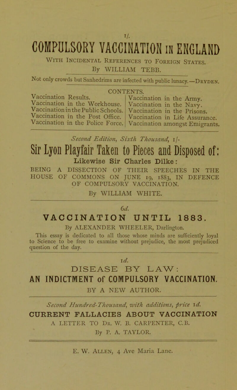 With Incidental References to Foreign States. By WILLIAM TEBB. I'lOt only crowds but Sanhedrims are infected with public lunacy.—Dryden. Vaccination Results. Vaccination in the Workhouse. Vaccination in the Public Schools. Vaccination in the Post Office. Vaccination in the Police Force. CONTENTS. Vaccination in the Army. Vaccination in the Navy. Vaccination in the Prisons. Vaccination in Life Assurance. Vaccination amongst Emigrants. Second Edition, Sixth Thousand’ i/- Sir Lyon Playfair Taken to Pieces and Disposed of: Likewise Sir Charles Dilke: BEING A DISSECTION OF TIIEIR SPEECHES IN THE HOUSE OF COMMONS ON JUNE 19, 1883, IN DEFENCE OF COMPULSORY VACCINATION. By WILLIAM WHITE. 6d. VACCINATION UNTIL 1883. Ily ALEXANDER WHEELER, Darlington. This essay is dedicated to all those whose minds are sufficiently loyal to Science to be free to examine without prejudice, the most prejudiced question of the day. I d. DISEASE BY LAW: AN INDICTMENT of COMPULSORY VACCINATION. BY A NEW AUTHOR. Second Hundred-Thousand, with additions, ■price id. CURRENT FALLACIES ABOUT VACCINATION A LETTER TO Dr. W. B. CARPENTER, C.B. By P. A. TAYLOR.