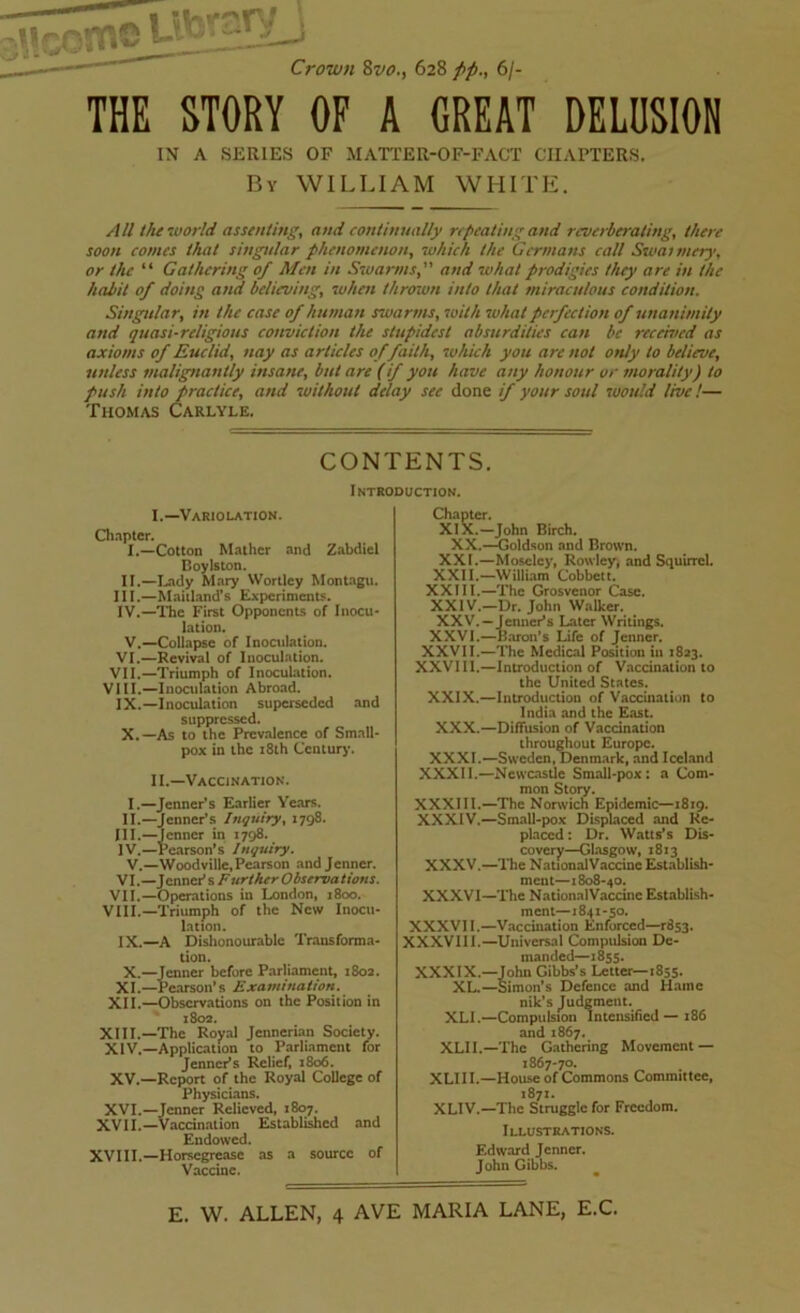 i Crown 8vo., 628 //., 6/- THE STORY OF A GREAT DELUSION IN A SERIES OF MATTER-OF-FACT CHAPTERS. By WILLIAM WHITE. All the world assenting, and continually repeating and reverberating, there soon comes that singular phenomenon, which the Germans call Swannery, or the “ Gathering of Men in Swarmsprodigies they are in the habit of doing a?id believing, when thrown into that miraculous condition. Singular, in the case of human swarms, with what perfection of unanimity and quasi-religious conviction the stupidest absurdities can be received as axioms of Euclid, nay as articles of faith, which you arc not only to believe, unless malignantly insane, but are (if you have any honour or morality) to push into practice, and without delay see done if your soul would live !— Thomas Carlyle. CONTENTS. Introduction. I. —Variolation. Chapter. I. —Cotton Mather and Zabdiel Boylston. II. —Lady Mary Wortley Montagu. III. —Maitland’s Experiments. IV. —The First Opponents of Inocu- lation. V.—Collapse of Inoculation. VI.—Revival of Inoculation. VII.—Triumph of Inoculation. VIII.—Inoculation Abroad. IX. —Inoculation superseded and suppressed. X. —As to the Prevalence of Small- pox in the 18th Century. II. —Vaccination. I.—Jenner’s Earlier Years. II.— Jenncr’s Inquiry, 1798. III. —Jenner in 1798. IV. —Pearson’s Inquiry. V.—Woodville, Pearson and Jenner. VI. — J enner* s Further Observa lions. VII.—Operations in London, 1800. VIII.—Triumph of the New Inocu- lation. IX. —A Dishonourable Transforma- tion. X. —Jenner before Parliament, 1802. XI.—Pearson’s Examination. XII.—Observations on the Position in 1802. XIII. —The Royal Jcnnerian Society. XIV. —Application to Parliament for Jenncr’s Relief, 1806. XV.—Report of the Royal College of Physicians. XVI.—Jenner Relieved, 1807. XVII.—Vaccination Established and Endowed. XVIII.—Horsegreasc as a source of Vaccine. Chapter. XIX.—John Birch. XX.—<5oldson and Brown. XXI.—Moseley, Rowley, and Squirrel. XXII.—William Cobbett. XXIII.-The Grosvenor Case. XXIV. —Dr. John Walker. XXV. — Jenner’s Later Writings. XXVI.—Baron’s Life of Jenner. XXVII.—The Medical Position iu 1823. XXVIII.—Introduction of Vaccination to the United States. XXIX.—Introduction of Vaccination to India and the East. XXX.—Diffusion of Vaccination throughout Europe. XXXI.—Sweden, Denmark, and Iceland XXXII.—Newcastle Small-pox: a Com- mon Story. XXXIII.—The Norwich Epidemic—1819. XXXIV.—Small-pox Displaced and Re- placed : Dr. Watts’s Dis- covery—Glasgow, 1813 XXXV.—The National Vaccine Establish- ment—1808-40. XXXVI—The National Vaccine Establish- ment—1841-50. XXXVII.—Vaccination Enforced—^53. XXXVIII.—Universal Compulsion De- manded—1855. XXXIX.—John Gibbs’s Letter—1855. XL.—Simon’s Defence and Hamc nik’s Judgment. XLI.—Compulsion Intensified — 186 and 1867. XLII.—The Gathering Movement — 1867-70. XLI II.—House of Commons Committee, 1871. XLIV.—The Struggle for Freedom. Illustrations. Edward Jenner. John Gibbs.