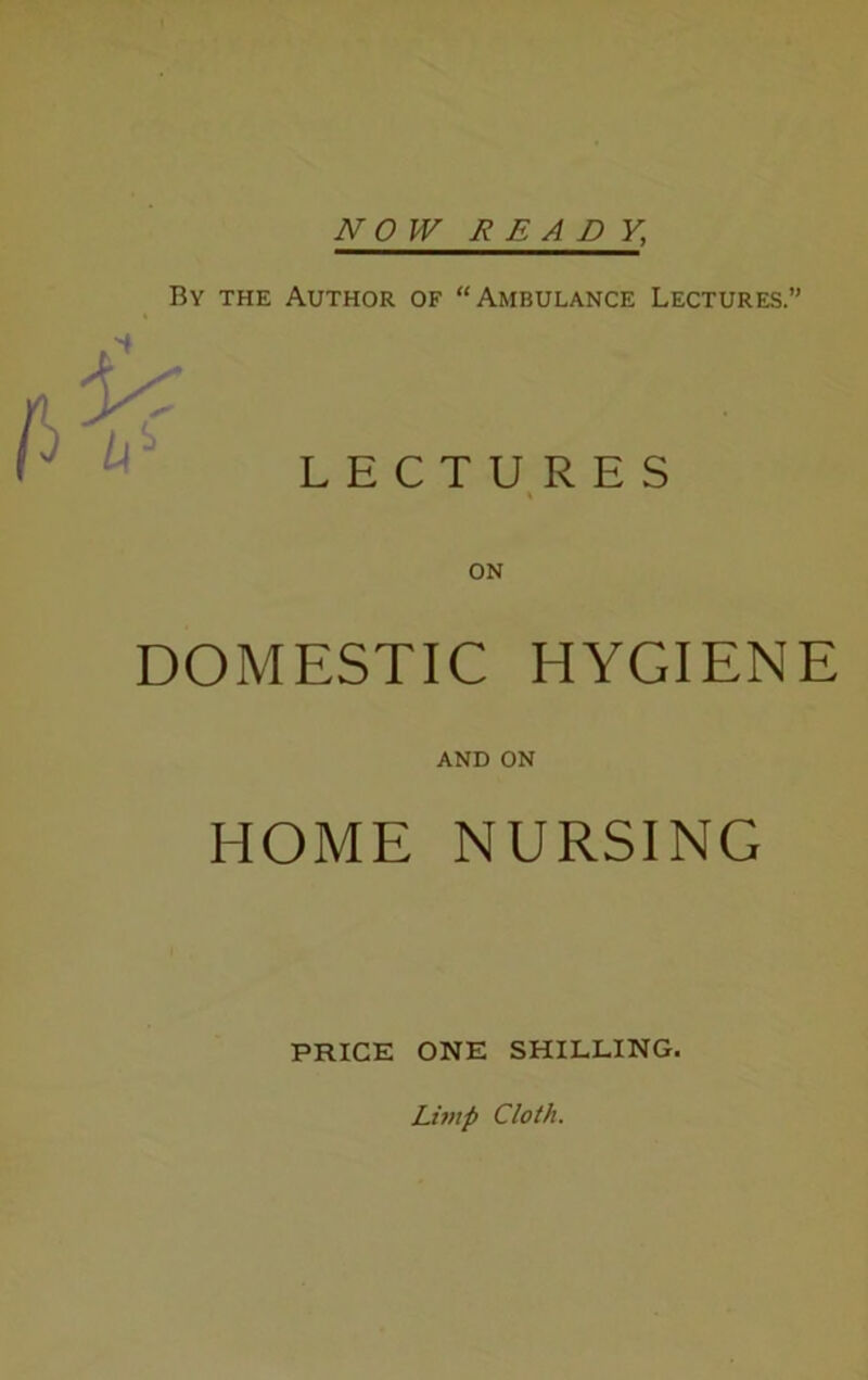 NO W READY, Bv the Author of “Ambulance Lectures.” LECTURES DOMESTIC HYGIENE AND ON HOME NURSING PRICE ONE SHILLING. Limp Cloth.