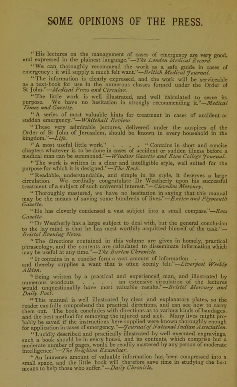 SOME OPINIONS OF THE PRESS. “ His lectures on the management of cases of emergency are very good, end expressed in the plainest language.”— The London Medical Record. “We can thoroughly recommend the work as a safe guide in cases of emergency ; it will supply a much felt want.—British Medical Journal. “The information is clearly expressed, and the work will be serviceable as a text-book for use in the numerous classes formed under the Order of St John.''—Mcdical Press and Circular. “The little work is well illustrated, and well calculated to serve its purpose. We have no hesitation in strongly recommending it—Medical fintes and Gazette. “ A series of most valuable hints for treatment in cases of accident or sudden emergency.—Whitehall Review “These very admirable lectures, delivered under the auspices of the Order of St John of Jerusalem, should be known in every household in the kingdom.”—Life. “A most useful little work.” .... “Contains in short and concise chapters whatever is to be done in cases of accident or sudden illness before a medical man can be summoned.—Windsor Gazette and Eton College Journal. “ The work is written in a clear and intelligible style, well suited for the purpose for which it is designed.—The Rock. “Readable, understandable, and simple in its style, it deserves a large circulation. We cordially congratulate Dr Weatherly upon his successful treatment of a subject of such universal interest.— CUvedon Mercury. M Thoroughly mastered, we have no hesitation in saying that this manual may be the means of saving some hundreds of lives.—Exeter and Plymouth Gazette. M He has cleverly condensed a vast subject into a small compass.—Ross Gazette. “Dr Weatherly has a large subject to deal with, but the general conclusion to the lay mind is that he has most worthily acquitted himself of the task.— Bristol Evening News. “The directions contained in this volume are given in homely, practical phraseology, and the contents are calculated to disseminate information which may be useful at any time.—The Burton Chronicle. “ It contains in a concise form a vast amount of information .... and thereby supplies a want that is often keenly felt.—Liverpool Weekly Albion. “ Being written by a practical and experienced man, and illustrated by numerous woodcuts . ... an extensive circulation of the lectures would unquestionably have most valuable results.—Bristol Mercury atui Daily Post. “This manual is well illustrated by clear and explanatory plates, so the reader can fully comprehend the practical directions, and can see how to carry them out. The book concludes with directions as to various kinds of bandages, and the best method for removing the injured and sick. Many lives might pro- bably be saved if the instructions here supplied were known thoroughly enough for application in cases of emergency.—Journal of National Indian Association. “ Lucidly described and practically illustrated by well executed engravings, such a book should be in every house, and its contents, which comprise but a moderate number of pages, would be readily mastered by any person of moderate intelligence.—The Brighton Examiner. An immense amount of valuable information has been compressed into a small space, and the little book will therefore save time in studying the best means to help those who suffer.”—Daily Chronicle.