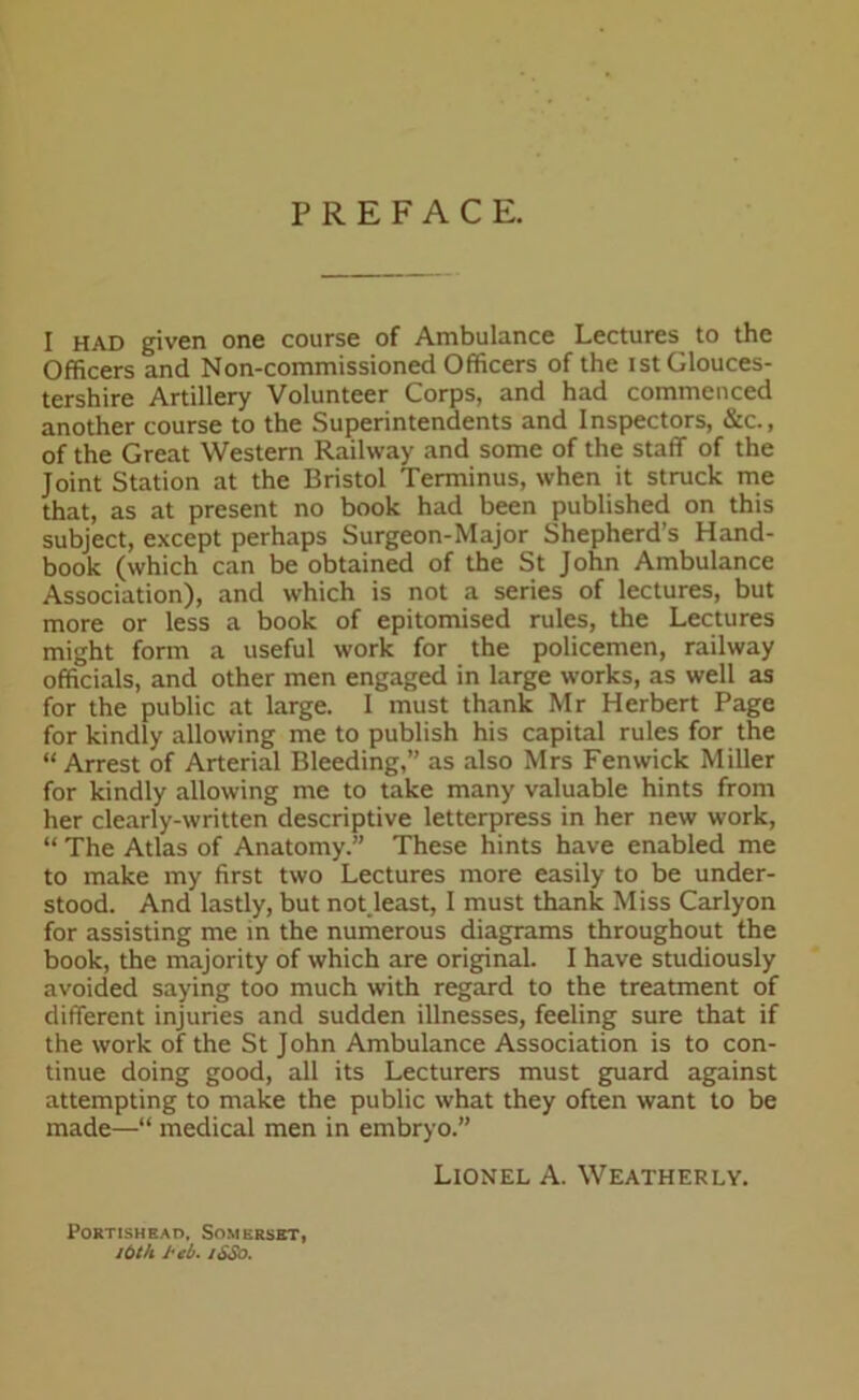 PREFACE. I had given one course of Ambulance Lectures to the Officers and Non-commissioned Officers of the ist Glouces- tershire Artillery Volunteer Corps, and had commenced another course to the Superintendents and Inspectors, &c., of the Great Western Railway and some of the staff of the Joint Station at the Bristol Terminus, when it struck me that, as at present no book had been published on this subject, except perhaps Surgeon-Major Shepherd’s Hand- book (which can be obtained of the St John Ambulance Association), and w-hich is not a series of lectures, but more or less a book of epitomised rules, the Lectures might form a useful work for the policemen, railway officials, and other men engaged in large works, as well as for the public at large. I must thank Mr Herbert Page for kindly allowing me to publish his capital rules for the “ Arrest of Arterial Bleeding,” as also Mrs Fenwick Miller for kindly allowing me to take many valuable hints from her clearly-written descriptive letterpress in her new work, “ The Atlas of Anatomy.” These hints have enabled me to make my first two Lectures more easily to be under- stood. And lastly, but not.least, I must thank Miss Carlyon for assisting me in the numerous diagrams throughout the book, the majority of which are original. I have studiously avoided saying too much with regard to the treatment of different injuries and sudden illnesses, feeling sure that if the work of the St John Ambulance Association is to con- tinue doing good, all its Lecturers must guard against attempting to make the public what they often want to be made—“ medical men in embryo.” Lionel A. Weatherly. Portishead, Somerset, itoth i'cb. jSSo.
