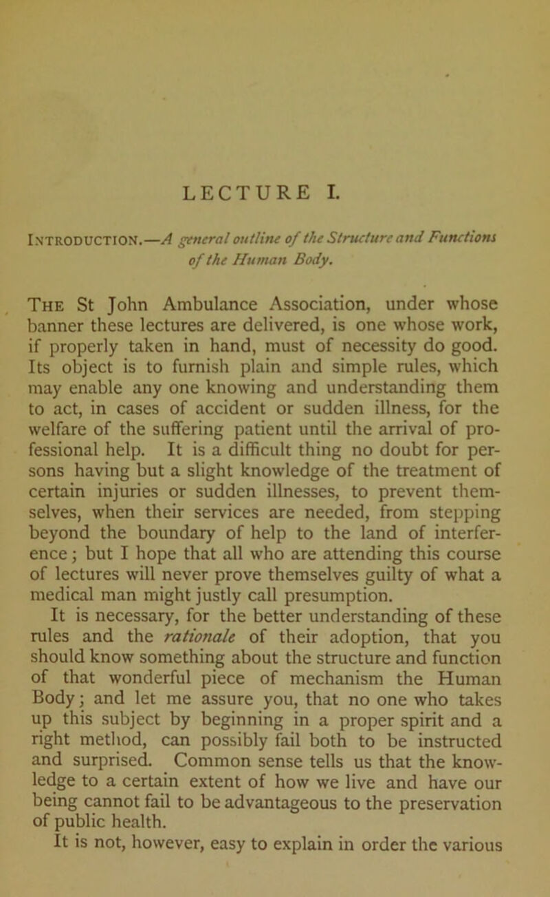 LECTURE I. Introduction.—A general outline of the Struclurc and Functions of the Human Body. The St John Ambulance Association, under whose banner these lectures are delivered, is one whose work, if properly taken in hand, must of necessity do good. Its object is to furnish plain and simple rules, which may enable any one knowing and understanding them to act, in cases of accident or sudden illness, for the welfare of the suffering patient until the arrival of pro- fessional help. It is a difficult thing no doubt for per- sons having but a slight knowledge of the treatment of certain injuries or sudden illnesses, to prevent them- selves, when their services are needed, from stepping beyond the boundary of help to the land of interfer- ence ; but I hope that all who are attending this course of lectures will never prove themselves guilty of what a medical man might justly call presumption. It is necessary, for the better understanding of these rules and the rationale of their adoption, that you should know something about the structure and function of that wonderful piece of mechanism the Human Body; and let me assure you, that no one who takes up this subject by beginning in a proper spirit and a right method, can possibly fail both to be instructed and surprised. Common sense tells us that the know- ledge to a certain extent of how we live and have our being cannot fail to be advantageous to the preservation of public health. It is not, however, easy to explain in order the various