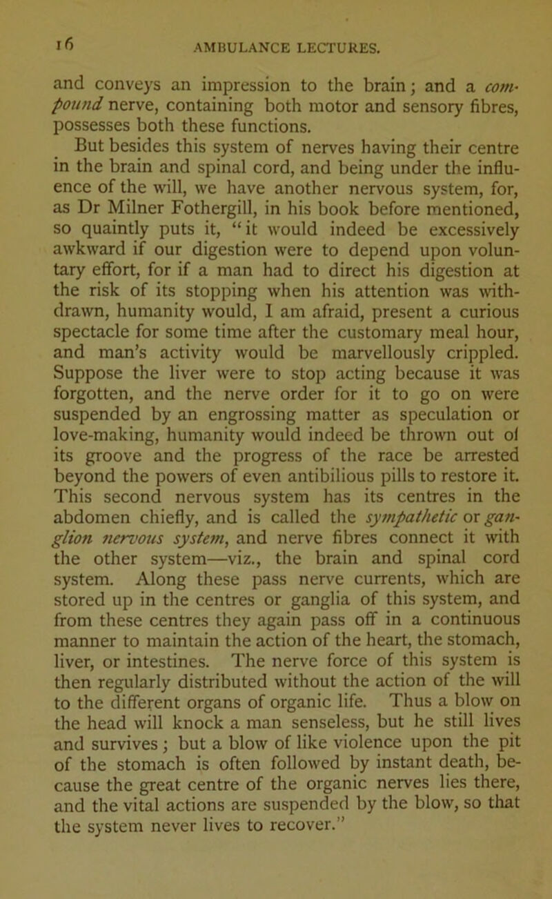 and conveys an impression to the brain; and a com- pound nerve, containing both motor and sensory fibres, possesses both these functions. But besides this system of nerves having their centre in the brain and spinal cord, and being under the influ- ence of the will, we have another nervous system, for, as Dr Milner Fothergill, in his book before mentioned, so quaintly puts it, “it would indeed be excessively awkward if our digestion were to depend upon volun- tary effort, for if a man had to direct his digestion at the risk of its stopping when his attention was with- drawn, humanity would, I am afraid, present a curious spectacle for some time after the customary meal hour, and man’s activity would be marvellously crippled. Suppose the liver were to stop acting because it was forgotten, and the nerve order for it to go on were suspended by an engrossing matter as speculation or love-making, humanity would indeed be thrown out oi its groove and the progress of the race be arrested beyond the powers of even antibilious pills to restore it. This second nervous system has its centres in the abdomen chiefly, and is called the sympathetic or gan- glion nervous syste?n, and nerve fibres connect it with the other system—viz., the brain and spinal cord system. Along these pass nerve currents, which are stored up in the centres or ganglia of this system, and from these centres they again pass off in a continuous manner to maintain the action of the heart, the stomach, liver, or intestines. The nerve force of this system is then regularly distributed without the action of the will to the different organs of organic life. Thus a blow on the head will knock a man senseless, but he still lives and survives ; but a blow of like violence upon the pit of the stomach is often followed by instant death, be- cause the great centre of the organic nerves lies there, and the vital actions are suspended by the blow, so that the system never lives to recover.”
