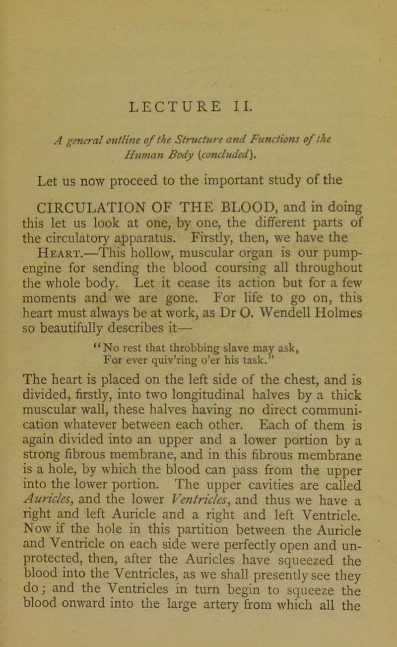 LECTURE II. A general outline of the Structure and Functions of the Human Body (concluded). Let us now proceed to the important study of the CIRCULATION OF THE BLOOD, and in doing this let us look at one, by one, the different parts of the circulatory apparatus. Firstly, then, we have the Heart.—This hollow, muscular organ is our pump- engine for sending the blood coursing all throughout the whole body. Let it cease its action but for a few moments and we are gone. For life to go on, this heart must always be at work, as Dr O. Wendell Holmes so beautifully describes it— “No rest that throbbing slave may ask, For ever quiv’ring o’er his task.” The heart is placed on the left side of the chest, and is divided, firstly, into two longitudinal halves by a thick muscular wall, these halves having no direct communi- cation whatever between each other. Each of them is again divided into an upper and a lower portion by a strong fibrous membrane, and in this fibrous membrane is a hole, by which the blood can pass from the upper into the lower portion. The upper cavities are called Auricles, and the lower Ventricles, and thus we have a right and left Auricle and a right and left Ventricle. Now if the hole in this partition between the Auricle and Ventricle on each side were perfectly open and un- protected, then, after the Auricles have squeezed the blood into the Ventricles, as we shall presently see they do; and the Ventricles in turn begin to squeeze the blood onward into the large artery from which all the