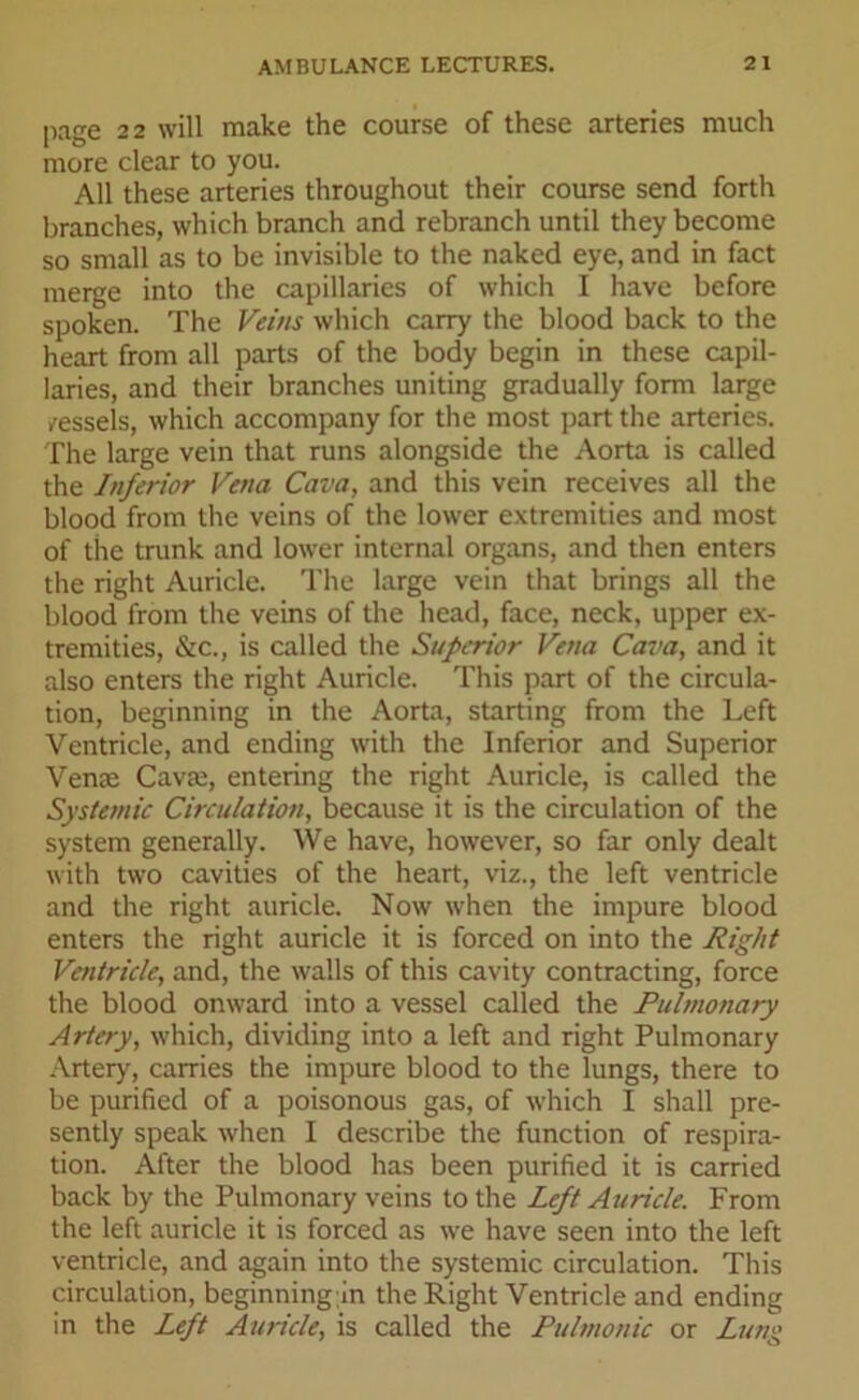 page 2 2 will make the course of these arteries much more clear to you. All these arteries throughout their course send forth branches, which branch and rebranch until they become so small as to be invisible to the naked eye, and in fact merge into the capillaries of which I have before spoken. The Veins which carry the blood back to the heart from all parts of the body begin in these capil- laries, and their branches uniting gradually form large vessels, which accompany for the most part the arteries. The large vein that runs alongside the Aorta is called the Inferior Vena Cava, and this vein receives all the blood from the veins of the lower extremities and most of the trunk and lower internal organs, and then enters the right Auricle. The large vein that brings all the blood from the veins of the head, face, neck, upper ex- tremities, &c., is called the Superior Vena Cava, and it also enters the right Auricle. This part of the circula- tion, beginning in the Aorta, starting from the Left Ventricle, and ending with the Inferior and Superior Verne Cavte, entering the right Auricle, is called the Systemic Circulation, because it is the circulation of the system generally. We have, however, so far only dealt with two cavities of the heart, viz., the left ventricle and the right auricle. Now when the impure blood enters the right auricle it is forced on into the Right Ventricle, and, the walls of this cavity contracting, force the blood onward into a vessel called the Pulmonary Artery, which, dividing into a left and right Pulmonary Artery, carries the impure blood to the lungs, there to be purified of a poisonous gas, of which I shall pre- sently speak when I describe the function of respira- tion. After the blood has been purified it is carried back by the Pulmonary veins to the Left Auricle. From the left auricle it is forced as we have seen into the left ventricle, and again into the systemic circulation. This circulation, beginning in the Right Ventricle and ending in the Left Auricle, is called the Pulmonic or Lung
