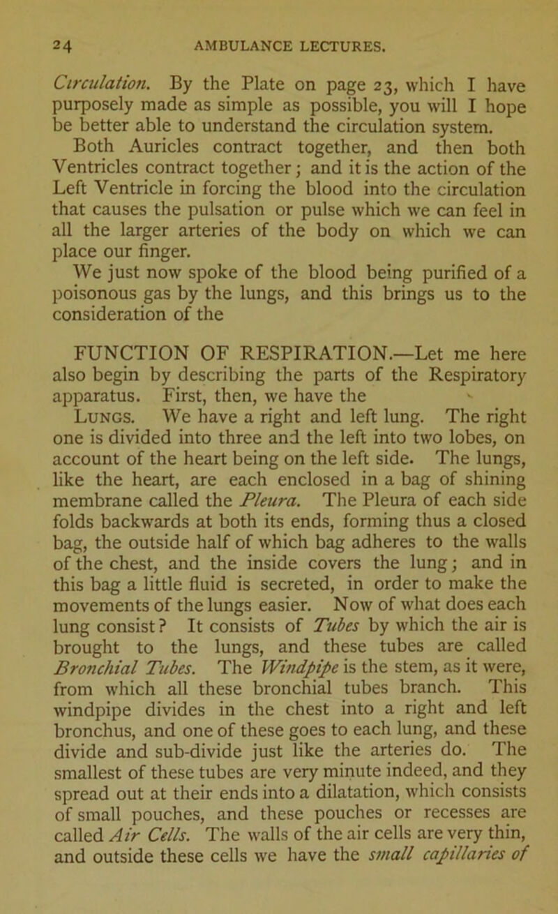 Circulation. By the Plate on page 23, which I have purposely made as simple as possible, you will I hope be better able to understand the circulation system. Both Auricles contract together, and then both Ventricles contract together; and it is the action of the Left Ventricle in forcing the blood into the circulation that causes the pulsation or pulse which vve can feel in all the larger arteries of the body on which we can place our finger. We just now spoke of the blood being purified of a poisonous gas by the lungs, and this brings us to the consideration of the FUNCTION OF RESPIRATION.—Let me here also begin by describing the parts of the Respiratory apparatus. First, then, we have the Lungs. We have a right and left lung. The right one is divided into three and the left into two lobes, on account of the heart being on the left side. The lungs, like the heart, are each enclosed in a bag of shining membrane called the Pleura. The Pleura of each side folds backwards at both its ends, forming thus a closed bag, the outside half of which bag adheres to the walls of the chest, and the inside covers the lung; and in this bag a little fluid is secreted, in order to make the movements of the lungs easier. Now of what does each lung consist ? It consists of Tubes by which the air is brought to the lungs, and these tubes are called Bronchial Tubes. The Windpipe is the stem, as it were, from which all these bronchial tubes branch. This windpipe divides in the chest into a right and left bronchus, and one of these goes to each lung, and these divide and sub-divide just like the arteries do. The smallest of these tubes are very minute indeed, and they spread out at their ends into a dilatation, which consists of small pouches, and these pouches or recesses are called Air Cells. The walls of the air cells are very thin, and outside these cells we have the small capillaries of