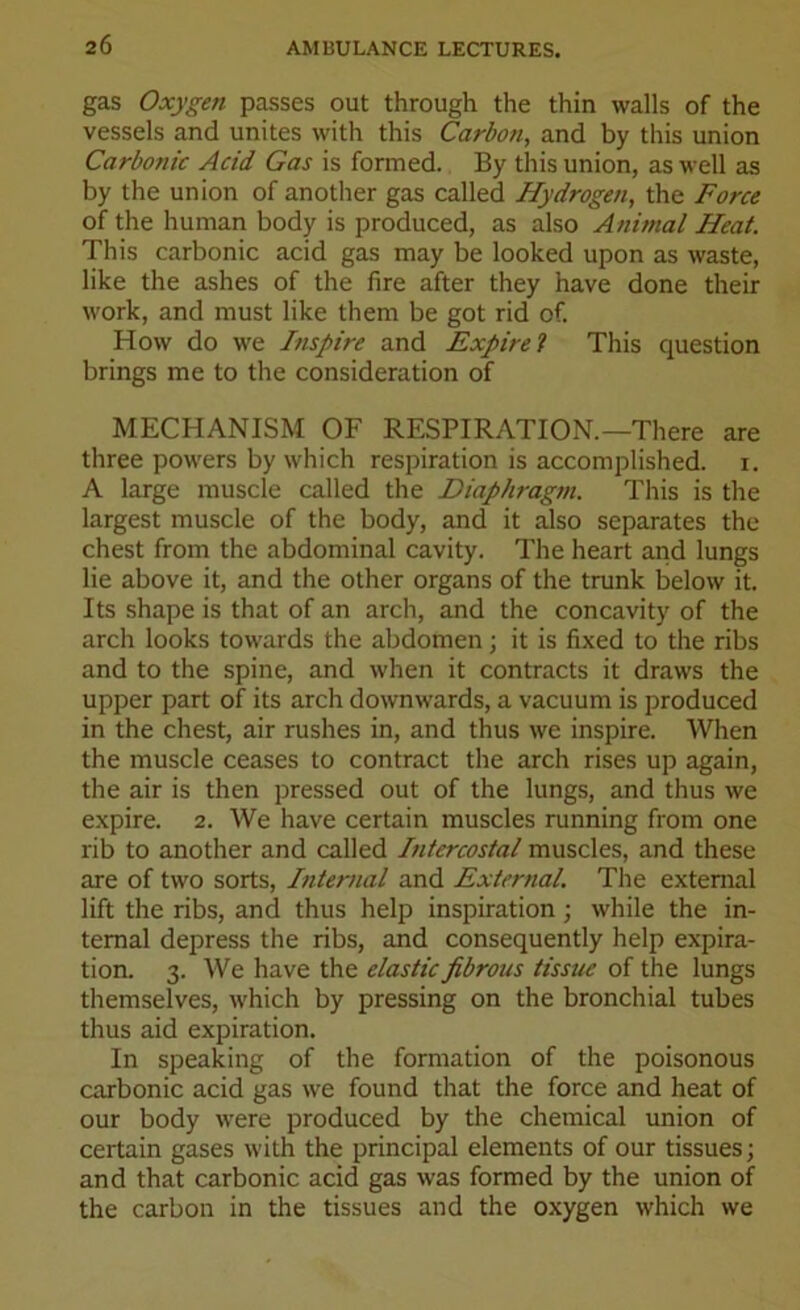 gas Oxygen passes out through the thin walls of the vessels and unites with this Carbon, and by this union Carbonic Acid Gas is formed. By this union, as well as by the union of another gas called Hydrogen, the Force of the human body is produced, as also Animal Heat. This carbonic acid gas may be looked upon as waste, like the ashes of the fire after they have done their work, and must like them be got rid of. How do we Inspire and Expire1} This question brings me to the consideration of MECHANISM OF RESPIRATION.—There are three powers by which respiration is accomplished, i. A large muscle called the Diaphragm. This is the largest muscle of the body, and it also separates the chest from the abdominal cavity. The heart and lungs lie above it, and the other organs of the trunk below it. Its shape is that of an arch, and the concavity of the arch looks towards the abdomen; it is fixed to the ribs and to the spine, and when it contracts it draws the upper part of its arch downwards, a vacuum is produced in the chest, air rushes in, and thus we inspire. When the muscle ceases to contract the arch rises up again, the air is then pressed out of the lungs, and thus we expire. 2. We have certain muscles running from one rib to another and called Intercostal muscles, and these are of two sorts, Internal and External. The external lift the ribs, and thus help inspiration; while the in- ternal depress the ribs, and consequently help expira- tion. 3. We have the elastic fibrous tissue of the lungs themselves, which by pressing on the bronchial tubes thus aid expiration. In speaking of the formation of the poisonous carbonic acid gas we found that the force and heat of our body were produced by the chemical union of certain gases with the principal elements of our tissues; and that carbonic acid gas was formed by the union of the carbon in the tissues and the oxygen which we