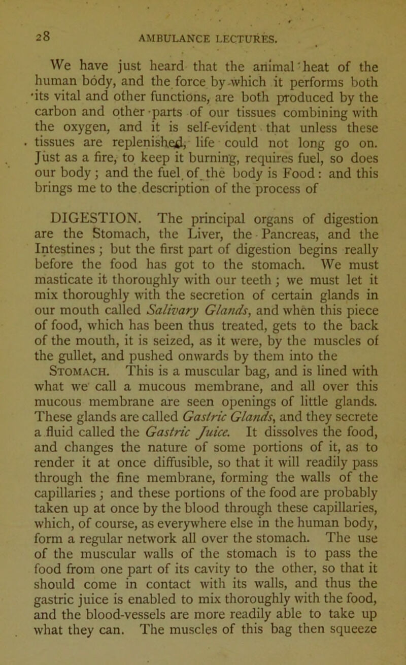 We have just heard that the animal'heat of the human body, and the force by -which it performs both ■its vital and other functions, are both produced by the carbon and other parts of our tissues combining with the oxygen, and it is self-evident that unless these tissues are replenished, life could not long go on. Just as a fire, to keep it burning, requires fuel, so does our body ; and the fuel of the body is Food: and this brings me to the description of the process of DIGESTION. The principal organs of digestion are the Stomach, the Liver, the Pancreas, and the Intestines ; but the first part of digestion begins really before the food has got to the stomach. We must masticate it thoroughly with our teeth ; we must let it mix thoroughly with the secretion of certain glands in our mouth called Salivary Glands, and when this piece of food, which has been thus treated, gets to the back of the mouth, it is seized, as it were, by the muscles of the gullet, and pushed onwards by them into the Stomach. This is a muscular bag, and is lined with what we call a mucous membrane, and all over this mucous membrane are seen openings of little glands. These glands are called Gastric Glands, and they secrete a fluid called the Gastric Juice. It dissolves the food, and changes the nature of some portions of it, as to render it at once diffusible, so that it will readily pass through the fine membrane, forming the walls of the capillaries ; and these portions of the food are probably taken up at once by the blood through these capillaries, which, of course, as everywhere else in the human body, form a regular network all over the stomach. The use of the muscular walls of the stomach is to pass the food from one part of its cavity to the other, so that it should come in contact with its walls, and thus the gastric juice is enabled to mix thoroughly with the food, and the blood-vessels are more readily able to take up what they can. The muscles of this bag then squeeze