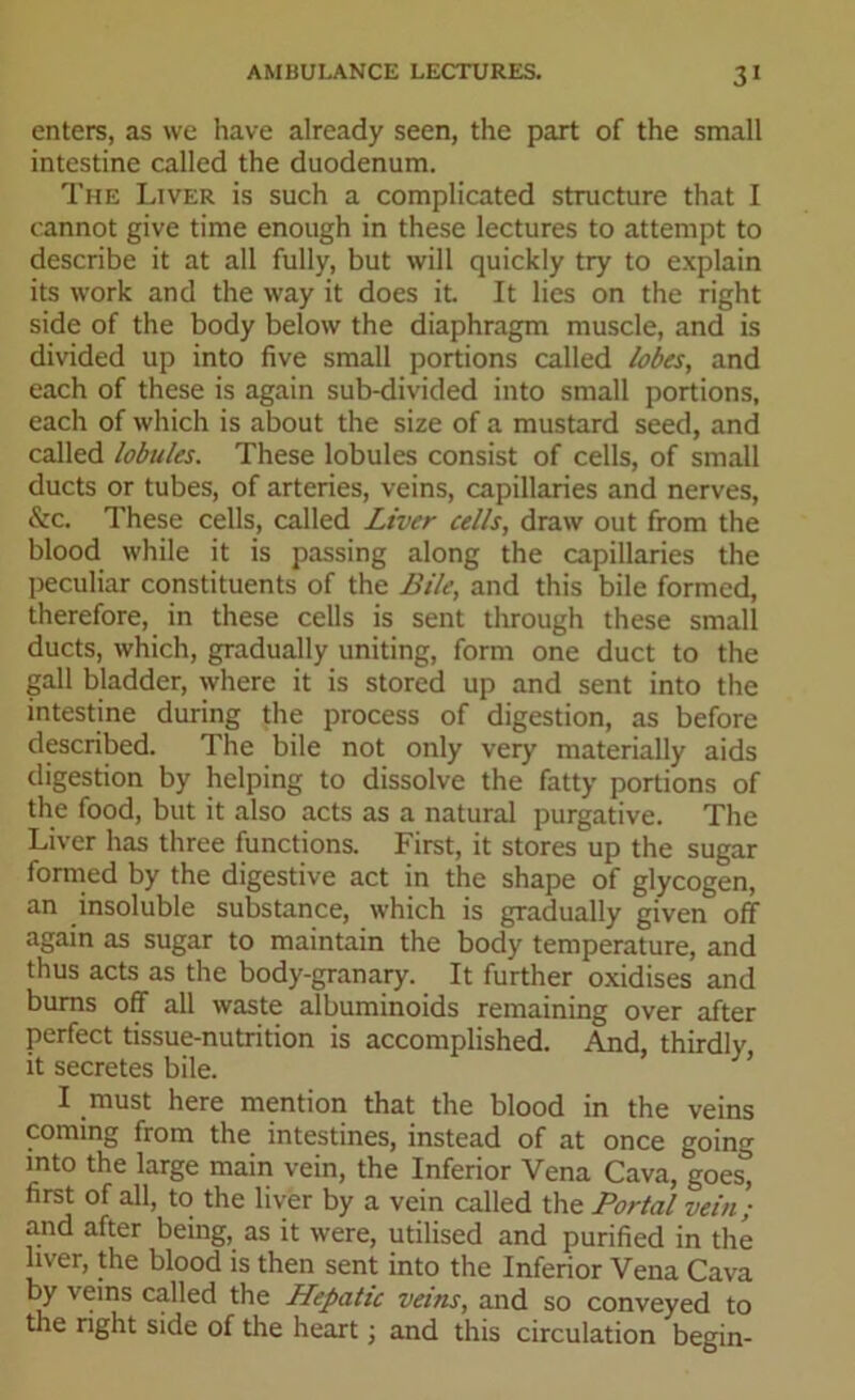 enters, as we have already seen, the part of the small intestine called the duodenum. The Liver is such a complicated structure that I cannot give time enough in these lectures to attempt to describe it at all fully, but will quickly try to explain its work and the way it does it. It lies on the right side of the body below the diaphragm muscle, and is divided up into five small portions called lobes, and each of these is again sub-divided into small portions, each of which is about the size of a mustard seed, and called lobules. These lobules consist of cells, of small ducts or tubes, of arteries, veins, capillaries and nerves, &c. These cells, called Liver cells, draw out from the blood while it is passing along the capillaries the peculiar constituents of the Bile, and this bile formed, therefore, in these cells is sent through these small ducts, which, gradually uniting, form one duct to the gall bladder, where it is stored up and sent into the intestine during the process of digestion, as before described. The bile not only very materially aids digestion by helping to dissolve the fatty portions of the food, but it also acts as a natural purgative. The Liver has three functions. First, it stores up the sugar formed by the digestive act in the shape of glycogen, an insoluble substance, which is gradually given off again as sugar to maintain the body temperature, and thus acts as the body-granary. It further oxidises and burns off all waste albuminoids remaining over after perfect tissue-nutrition is accomplished. And, thirdly, it secretes bile. I must here mention that the blood in the veins coming from the intestines, instead of at once going into the large main vein, the Inferior Vena Cava, goes° first of all, to the liver by a vein called the Portal vein) arid after being, as it were, utilised and purified in the liver, the blood is then sent into the Inferior Vena Cava by veins called the Hepatic veins, and so conveyed to the right side of the heart j and this circulation begin-