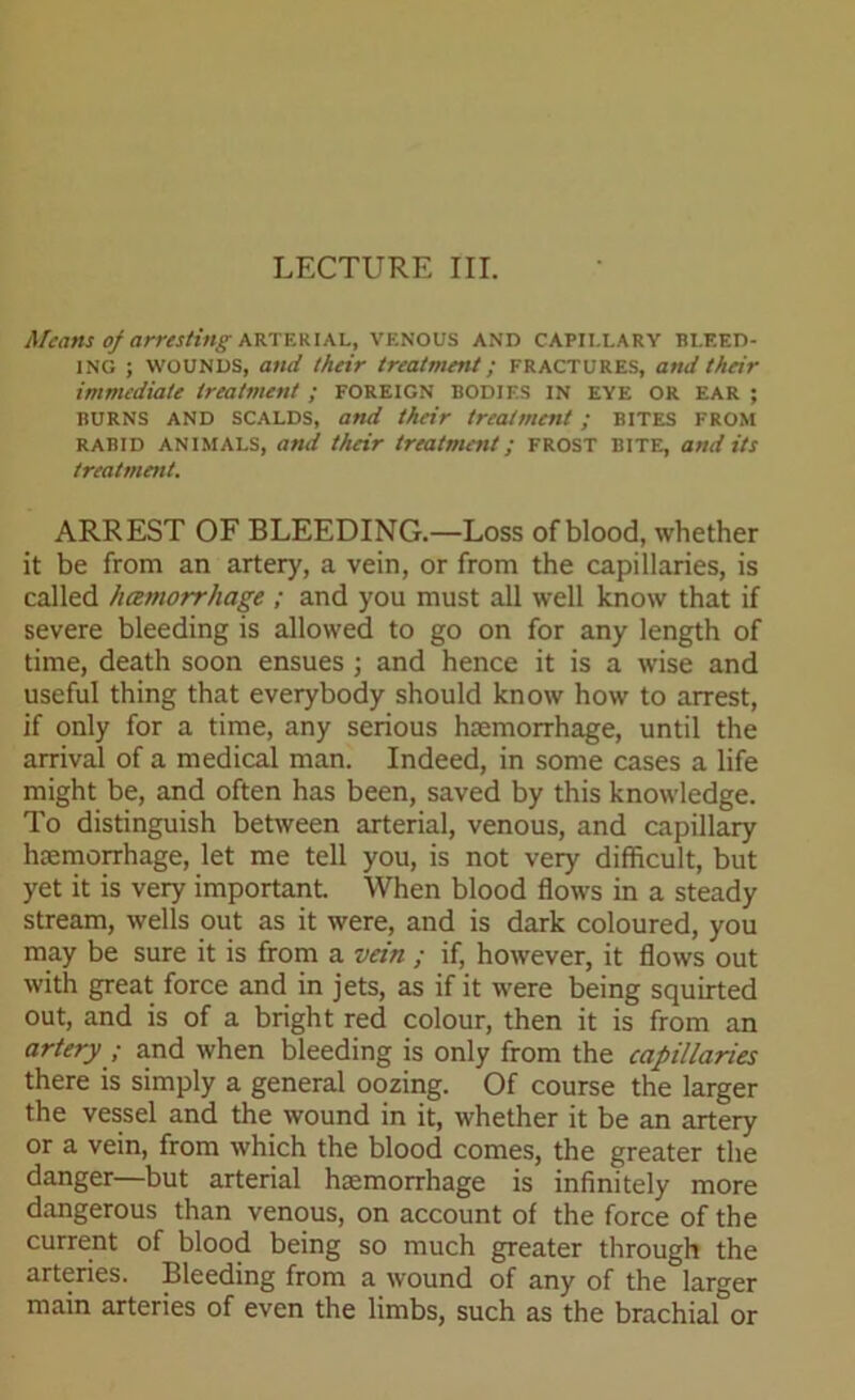 Means of arresting arterial, venous and capillary bleed- ing ; WOUNDS, and their treatment; FRACTURES, and their immediate treatment ; FOREIGN BODIES in eye OR ear ; BURNS AND SCALDS, and their treatment ; BITES FROM rabid animals, and their treatment; frost bite, and its treatment. ARREST OF BLEEDING.—Loss of blood, whether it be from an artery, a vein, or from the capillaries, is called hcemorrhage ; and you must all well know that if severe bleeding is allowed to go on for any length of time, death soon ensues ; and hence it is a wise and useful thing that everybody should know how to arrest, if only for a time, any serious haemorrhage, until the arrival of a medical man. Indeed, in some cases a life might be, and often has been, saved by this knowledge. To distinguish between arterial, venous, and capillary haemorrhage, let me tell you, is not very difficult, but yet it is very important. When blood flows in a steady stream, wells out as it were, and is dark coloured, you may be sure it is from a vein ; if, however, it flows out with great force and in jets, as if it were being squirted out, and is of a bright red colour, then it is from an artery ; and when bleeding is only from the capillaries there is simply a general oozing. Of course the larger the vessel and the wound in it, whether it be an artery or a vein, from which the blood comes, the greater the danger—but arterial haemorrhage is infinitely more dangerous than venous, on account of the force of the current of blood being so much greater through the arteries. Bleeding from a wound of any of the larger main arteries of even the limbs, such as the brachial or