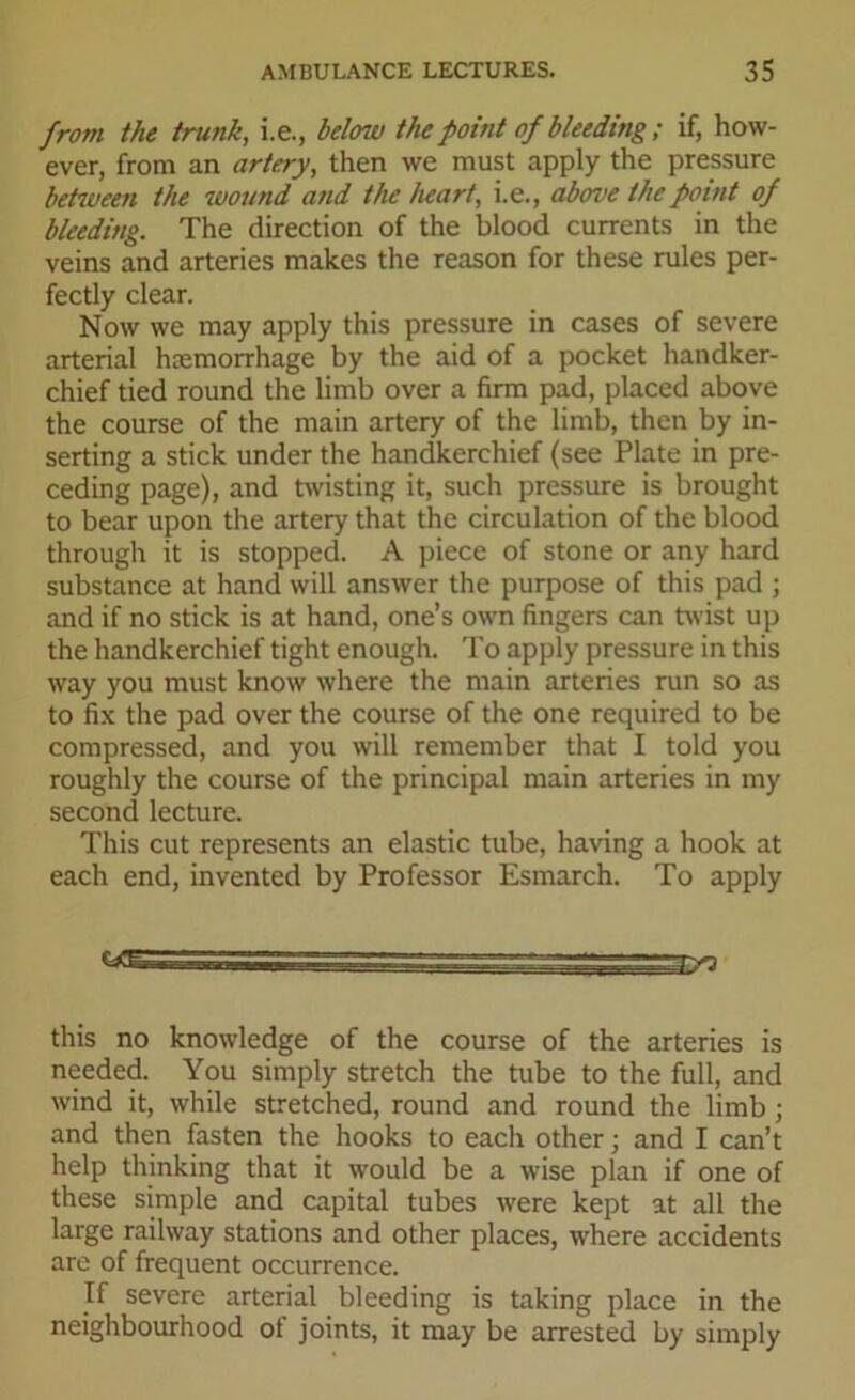 from the trunk, i.e., below the point of bleeding ; if, how- ever, from an artery, then we must apply the pressure between the wound and the heart, i.e., above the point of bleeding. The direction of the blood currents in the veins and arteries makes the reason for these rules per- fectly clear. Now we may apply this pressure in cases of severe arterial haemorrhage by the aid of a pocket handker- chief tied round the limb over a firm pad, placed above the course of the main artery of the limb, then by in- serting a stick under the handkerchief (see Plate in pre- ceding page), and twisting it, such pressure is brought to bear upon the artery that the circulation of the blood through it is stopped. A piece of stone or any hard substance at hand will answer the purpose of this pad ; and if no stick is at hand, one’s own fingers can twist up the handkerchief tight enough. To apply pressure in this way you must know where the main arteries run so as to fix the pad over the course of the one required to be compressed, and you will remember that I told you roughly the course of the principal main arteries in my second lecture. This cut represents an elastic tube, having a hook at each end, invented by Professor Esmarch. To apply this no knowledge of the course of the arteries is needed. You simply stretch the tube to the full, and wind it, while stretched, round and round the limb ; and then fasten the hooks to each other; and I can’t help thinking that it would be a wise plan if one of these simple and capital tubes were kept at all the large railway stations and other places, where accidents are of frequent occurrence. If severe arterial bleeding is taking place in the neighbourhood ot joints, it may be arrested by simply