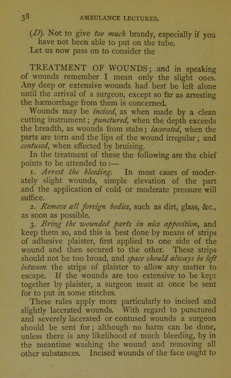 (D). Not to give too much brandy, especially if you have not been able to put on the tube. Let us now pass on to consider the TREATMENT OF WOUNDS; and in speaking of wounds remember I mean only the slight ones. Any deep or extensive wounds had best be left alone until the arrival of a surgeon, except so far as arresting the haemorrhage from them is concerned. Wounds may be incised', as when made by a clean cutting instrument; punctured, when the depth exceeds the breadth, as wounds from stabs; lacerated, when the parts are tom and the lips of the wound irregular; and contused, when effected by bruising. In the treatment of these the following are the chief points to be attended to :— 1. Arrest the bleeding. In most cases of moder- ately slight wounds, simple elevation of the part and the application of cold or moderate pressure will suffice. 2. Remove all foreign bodies, such as dirt, glass, &c., as soon as possible. 3. Bring the wounded parts in nice apposition, and keep them so, and this is best done by means of strips of adhesive plaister, first applied to one side of the wound and then secured to the other. These strips should not be too broad, and space should always be left between the strips of plaister to allow any matter to escape. If the wounds are too extensive to be kept together by plaister, a surgeon must at once be sent for to put in some stitches. These rules apply more particularly to incised and slightly lacerated wounds. With regard to punctured and severely lacerated or contused wounds a surgeon should be sent for; although no harm can be done, unless there is any likelihood of much bleeding, by in the meantime washing the wound and removing all other substances. Incised wounds of the face ought to