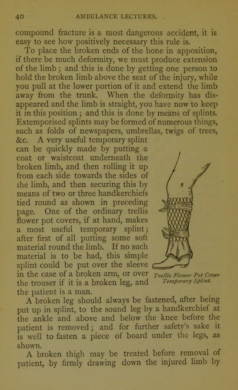 compound fracture is a most dangerous accident, it is easy to see how positively necessary this rule is. To place the broken ends of the bone in apposition, if there be much deformity, we must produce extension of the limb; and this is done by getting one person to hold the broken limb above the seat of the injury, while you pull at the lower portion of it and extend the limb away from the trunk. When the deformity has dis- appeared and the limb is straight, you have now to keep it in this position ; and this is done by means of splints. Extemporised splints may be formed of numerous things, such as folds of newspapers, umbrellas, twigs of trees, &c. A very useful temporary splint can be quickly made by putting a coat or waistcoat underneath the broken limb, and then rolling it up from each side towards the sides of che limb, and then securing this by means of two or three handkerchiefs tied round as shown in preceding page. One of the ordinary trellis flower pot covers, if at hand, makes a most useful temporary splint; after first of all putting some soft material round the limb. If no such material is to be had, this simple splint could be put over the sleeve in the case of a broken arm, or over Trellis Fimoer Pot Cover the trouser if it is a broken leg, and Temporary sptmt. the patient is a man. A broken leg should always be fastened, after being put up in splint, to the sound leg by a handkerchief at the ankle and above and below the knee before the patient is removed; and for further safety’s sake it is well to fasten a piece of board under the legs, as shown. A broken thigh may be treated before removal of patient, by firmly drawing down the injured limb by