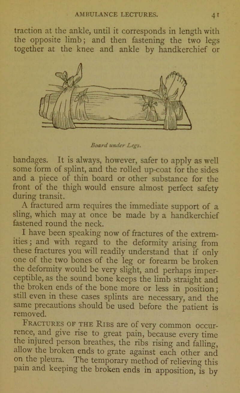 4 1 traction at the ankle, until it corresponds in length with the opposite limb; and then fastening the two legs together at the knee and ankle by handkerchief or Board uruler Legs. bandages. It is always, however, safer to apply as well some form of splint, and the rolled up-coat for the sides and a piece of thin board or other substance for the front of the thigh would ensure almost perfect safety during transit. A fractured arm requires the immediate support of a sling, which may at once be made by a handkerchief fastened round the neck. I have been speaking now of fractures of the extrem- ities; and with regard to the deformity arising from these fractures you will readily understand that if only one of the two bones of the leg or forearm be broken the deformity would be very slight, and perhaps imper- ceptible, as the sound bone keeps the limb straight and the broken ends of the bone more or less in position; still even in these cases splints are necessary, and the same precautions should be used before the patient is removed. Fractures of the Ribs are of very common occur- rence, and give rise to great pain, because every time the injured person breathes, the ribs rising and falling, allow the broken ends to grate against each other and on the pleura. The temporary method of relieving this pain and keeping the broken ends in apposition, is by