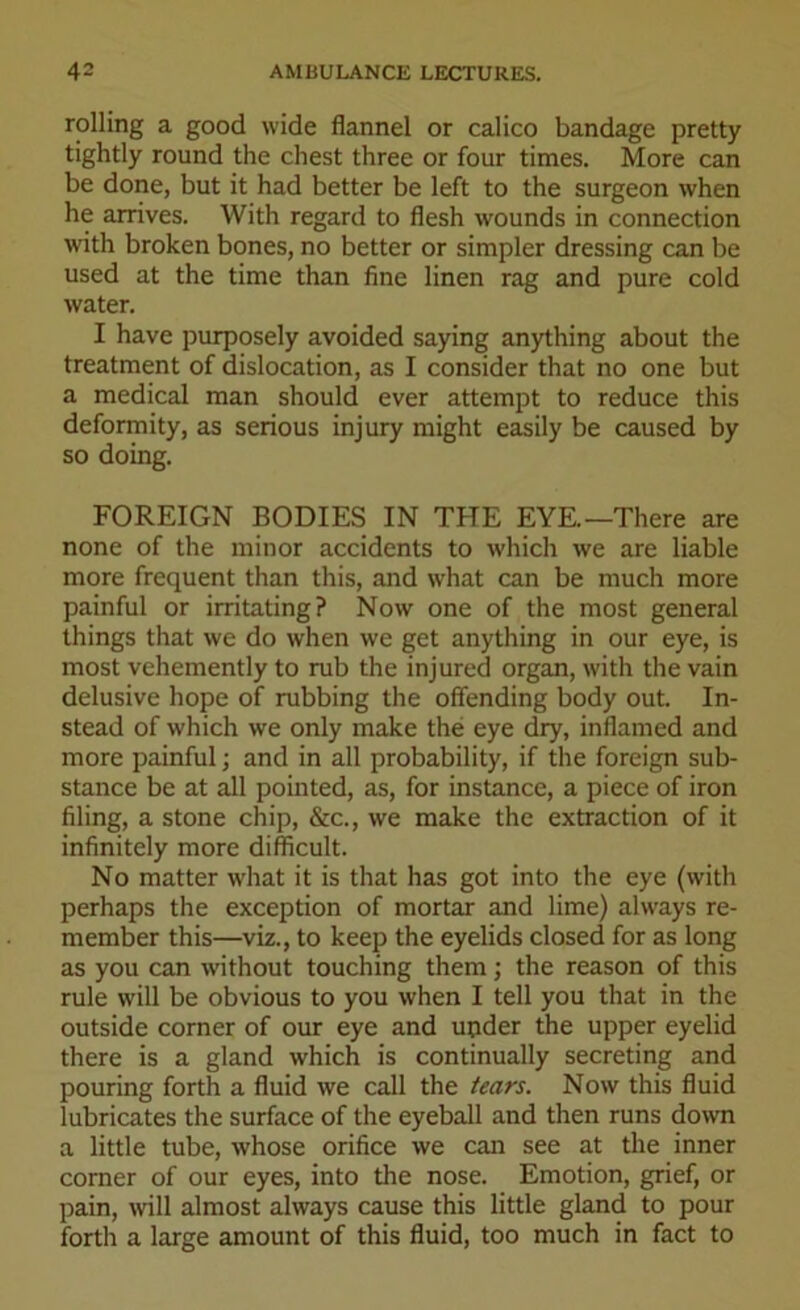 rolling a good wide flannel or calico bandage pretty tightly round the chest three or four times. More can be done, but it had better be left to the surgeon when he arrives. With regard to flesh wounds in connection with broken bones, no better or simpler dressing can be used at the time than fine linen rag and pure cold water. I have purposely avoided saying anything about the treatment of dislocation, as I consider that no one but a medical man should ever attempt to reduce this deformity, as serious injury might easily be caused by so doing. FOREIGN BODIES IN THE EYE.—There are none of the minor accidents to which we are liable more frequent than this, and what can be much more painful or irritating? Now one of the most general things that we do when we get anything in our eye, is most vehemently to rub the injured organ, with the vain delusive hope of rubbing the offending body out. In- stead of which we only make the eye dry, inflamed and more painful; and in all probability, if the foreign sub- stance be at all pointed, as, for instance, a piece of iron filing, a stone chip, &c., we make the extraction of it infinitely more difficult. No matter what it is that has got into the eye (with perhaps the exception of mortar and lime) always re- member this—viz., to keep the eyelids closed for as long as you can without touching them; the reason of this rule will be obvious to you when I tell you that in the outside corner of our eye and upder the upper eyelid there is a gland which is continually secreting and pouring forth a fluid we call the tears. Now this fluid lubricates the surface of the eyeball and then runs down a little tube, whose orifice we can see at the inner corner of our eyes, into the nose. Emotion, grief, or pain, will almost always cause this little gland to pour forth a large amount of this fluid, too much in fact to