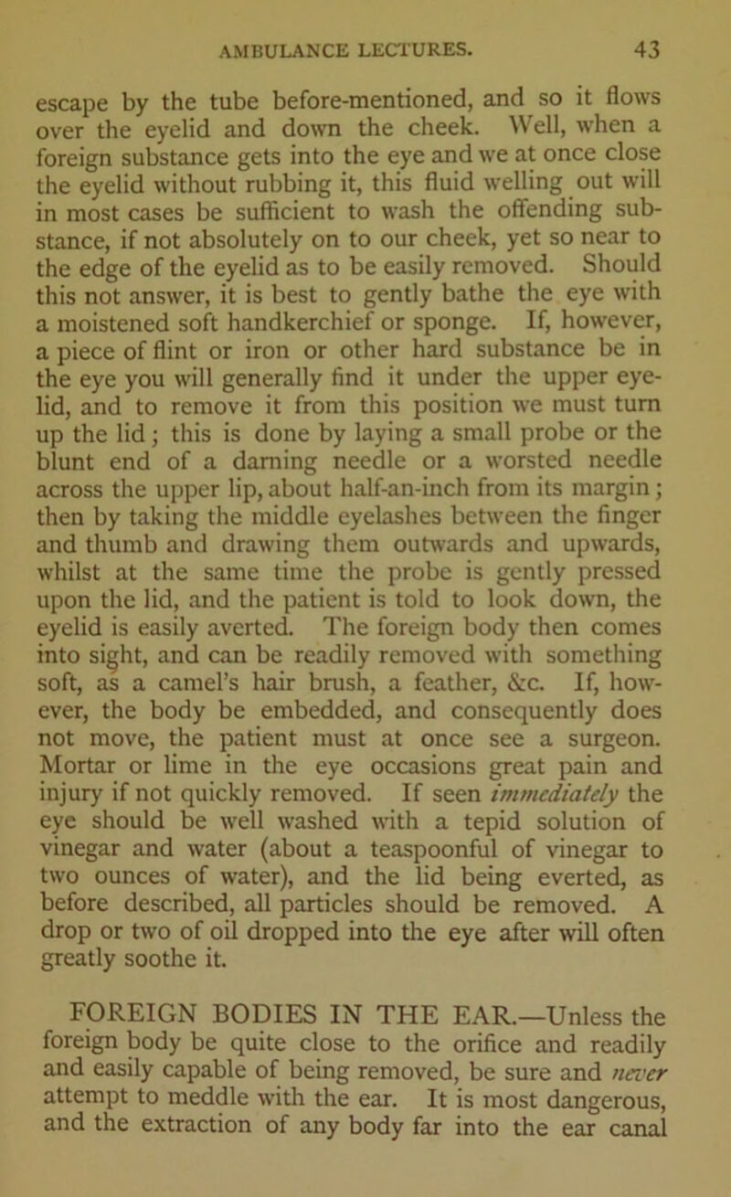 escape by the tube before-mentioned, and so it flows over the eyelid and down the cheek. Well, when a foreign substance gets into the eye and we at once close the eyelid without rubbing it, this fluid welling out will in most cases be sufficient to wash the offending sub- stance, if not absolutely on to our cheek, yet so near to the edge of the eyelid as to be easily removed. Should this not answer, it is best to gently bathe the eye with a moistened soft handkerchief or sponge. If, however, a piece of flint or iron or other hard substance be in the eye you will generally find it under the upper eye- lid, and to remove it from this position we must turn up the lid ; this is done by laying a small probe or the blunt end of a darning needle or a worsted needle across the upper lip, about half-an-inch from its margin; then by taking the middle eyelashes between the finger and thumb and drawing them outwards and upwards, whilst at the same time the probe is gently pressed upon the lid, and the patient is told to look down, the eyelid is easily averted. The foreign body then comes into sight, and can be readily removed with something soft, as a camel’s hair brush, a feather, &c. If, how- ever, the body be embedded, and consequently does not move, the patient must at once see a surgeon. Mortar or lime in the eye occasions great pain and injury if not quickly removed. If seen immediately the eye should be well washed with a tepid solution of vinegar and water (about a teaspoonful of vinegar to two ounces of water), and the lid being everted, as before described, all particles should be removed. A drop or two of oil dropped into the eye after will often greatly soothe it. FOREIGN BODIES IN THE EAR.—Unless the foreign body be quite close to the orifice and readily and easily capable of being removed, be sure and never attempt to meddle with the ear. It is most dangerous, and the extraction of any body far into the ear canal