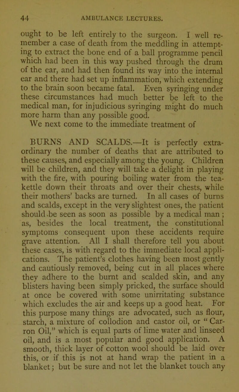 ought to be left entirely to the surgeon. I well re- member a case of death from the meddling in attempt- ing to extract the bone end of a ball programme pencil which had been in this way pushed through the drum of the ear, and had then found its way into the internal ear and there had set up inflammation, which extending to the brain soon became fatal. Even syringing under these circumstances had much better be left to the medical man, for injudicious syringing might do much more harm than any possible good. We next come to the immediate treatment of BURNS AND SCALDS.—It is perfectly extra- ordinary the number of deaths that are attributed to these causes, and especially among the young. Children will be children, and they will take a delight in playing with the fire, with pouring boiling water from the tea- kettle down their throats and over their chests, while their mothers’ backs are turned. In all cases of burns and scalds, except in the very slightest ones, the patient should -be seen as soon as possible by a medical man ; as, besides the local treatment, the constitutional symptoms consequent upon these accidents require grave attention. All I shall therefore tell you about these cases, is with regard to the immediate local appli- cations. The patient’s clothes having been most gently and cautiously removed, being cut in all places where they adhere to the burnt and scalded skin, and any blisters having been simply pricked, the surface should at once be covered with some unirritating substance which excludes the air and keeps up a good heat. For this purpose many things are advocated, such as flour, starch, a mixture of collodion and castor oil, or “ Car- ron Oil,” which is equal parts of lime water and linseed oil, and is a most popular and good application. A smooth, thick layer of cotton wool should be laid over this, or if this is not at hand wrap the patient in a blanket; but be sure and not let the blanket touch any