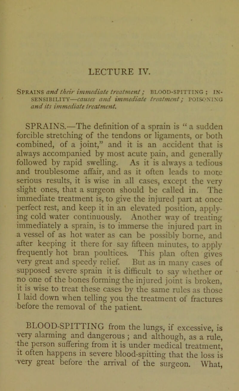 LECTURE IV. Sprains and their immediate treatment; BLOOD-SPITTING ; IN- SENSIBILITY—causes ami immediate treatment; POISONING and its immediate treatment. SPRAINS.—The definition of a sprain is “ a sudden forcible stretching of the tendons or ligaments, or both combined, of a joint,” and it is an accident that is always accompanied by most acute pain, and generally followed by rapid swelling. As it is always a tedious and troublesome affair, and as it often leads to mote serious results, it is wise in all cases, except the very slight ones, that a surgeon should be called in. The immediate treatment is, to give the injured part at once perfect rest, and keep it in an elevated position, apply- ing cold water continuously. Another way of treating immediately a sprain, is to immerse the injured part in a vessel of as hot water as can be possibly borne, and after keeping it there for say fifteen minutes, to apply frequently hot bran poultices. This plan often gives very great and speedy relief. But as in many cases of supposed severe sprain it is difficult to say whether or no one of the bones forming the injured joint is broken, it is wise to treat these cases by the same rules as those I laid down when telling you the treatment of fractures before the removal of the patient. BLOOD-SPITTING from the lungs, if excessive, is very alarming and dangerous ; and although, as a rule, the person suffering from it is under medical treatment, it often happens in severe blood-spitting that the loss is very great before the arrival of the surgeon. What,