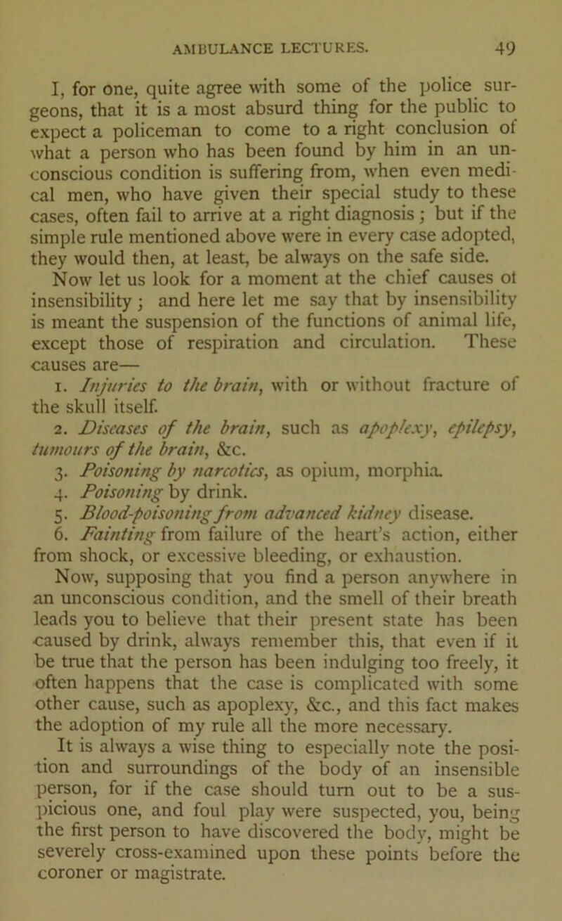 I, for one, quite agree with some of the police sur- geons, that it is a most absurd thing for the public to expect a policeman to come to a right conclusion of what a person who has been found by him in an un- conscious condition is suffering from, when even medi cal men, who have given their special study to these cases, often fail to arrive at a right diagnosis ; but if the simple rule mentioned above were in every case adopted, they would then, at least, be always on the safe side. Now let us look for a moment at the chief causes ot insensibility ; and here let me say that by insensibility is meant the suspension of the functions of animal life, except those of respiration and circulation. These causes are— 1. Injuries to the brain, with or without fracture of the skull itself. 2. Diseases of the brain, such as apoplexy, epilepsy, tumours of the brain, &c. 3. Poisoning by narcotics, as opium, morphia. 4. Poisoning by drink. 5. Blood-poisoning from advanced kidney disease. 6. Fainting from failure of the heart’s action, either from shock, or excessive bleeding, or exhaustion. Now, supposing that you find a person anywhere in an unconscious condition, and the smell of their breath leads you to believe that their present state has been caused by drink, always remember this, that even if it be true that the person has been indulging too freely, it often happens that the case is complicated with some other cause, such as apoplexy, &c., and this fact makes the adoption of my rule all the more necessary. It is always a wise thing to especially note the posi- tion and surroundings of the body of an insensible person, for if the case should turn out to be a sus- picious one, and foul play were suspected, you, being the first person to have discovered the body, might be severely cross-examined upon these points before the coroner or magistrate.