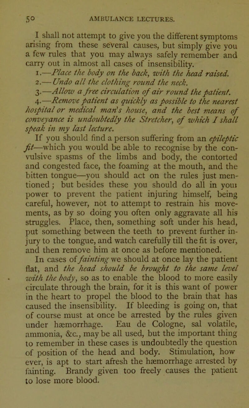 I shall not attempt to give you the different symptoms arising from these several causes, but simply give you a few rules that you may always safely remember and carry out in almost all cases of insensibility. 1. —Place the body on the back, with the head raised. 2. — Undo all the clothing round the neck. 3. —Allow a free circulation of air round the patient. Remove patient as quickly as possible to the nearest hospital or medical man's house, and the best means of conveyance is undoubtedly the Stretcher, of which I shall speak in my last lecture. If you should find a person suffering from an epileptic fit—which you would be able to recognise by the con- vulsive spasms of the limbs and body, the contorted and congested face, the foaming at the mouth, and the bitten tongue—you should act on the rules just men- tioned ; but besides these you should do all in youi power to prevent the patient injuring himself, being careful, however, not to attempt to restrain his move- ments, as by so doing you often only aggravate all his struggles. Place, then, something soft under his head, put something between the teeth to prevent further in- jury to the tongue, and watch carefully till the fit is over, and then remove him at once as before mentioned. In cases of fainting we should at once lay the patient flat, and the head should be brought to the same level with the body, so as to enable the blood to more easily circulate through the brain, for it is this want of power in the heart to propel the blood to the brain that has caused the insensibility. If bleeding is going on, that of course must at once be arrested by the rules given under haemorrhage. Eau de Cologne, sal volatile, ammonia, &c., maybe all used, but the important thing to remember in these cases is undoubtedly the question of position of the head and body. Stimulation, how ever, is apt to start afresh the haemorrhage arrested by fainting. Brandy given too freely causes the patient to lose more blood.