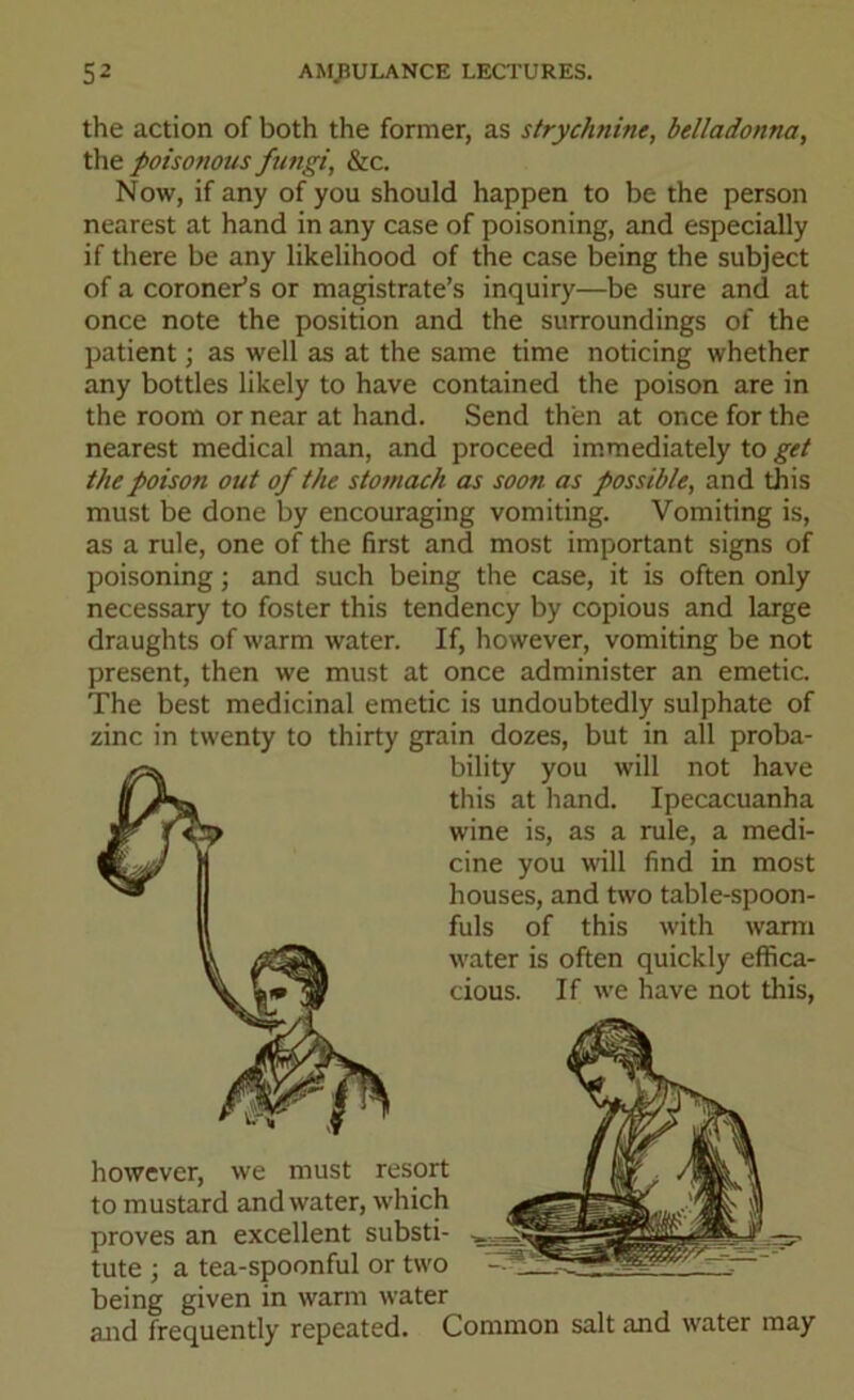 the action of both the former, as strychnine, belladonna, the poisonous fungi, &c. Now, if any of you should happen to be the person nearest at hand in any case of poisoning, and especially if there be any likelihood of the case being the subject of a coroner’s or magistrate’s inquiry—be sure and at once note the position and the surroundings of the patient; as well as at the same time noticing whether any bottles likely to have contained the poison are in the room or near at hand. Send then at once for the nearest medical man, and proceed immediately to get the poison out of the stomach as soon as possible, and this must be done by encouraging vomiting. Vomiting is, as a rule, one of the first and most important signs of poisoning; and such being the case, it is often only necessary to foster this tendency by copious and large draughts of warm water. If, however, vomiting be not present, then we must at once administer an emetic. The best medicinal emetic is undoubtedly sulphate of zinc in twenty to thirty grain dozes, but in all proba- bility you will not have this at hand. Ipecacuanha wine is, as a rule, a medi- cine you will find in most houses, and two table-spoon- fuls of this with warm water is often quickly effica- cious. If we have not this, however, we must resort to mustard and water, which proves an excellent substi- tute ; a tea-spoonful or two being given in warm water and frequently repeated. Common salt and water may