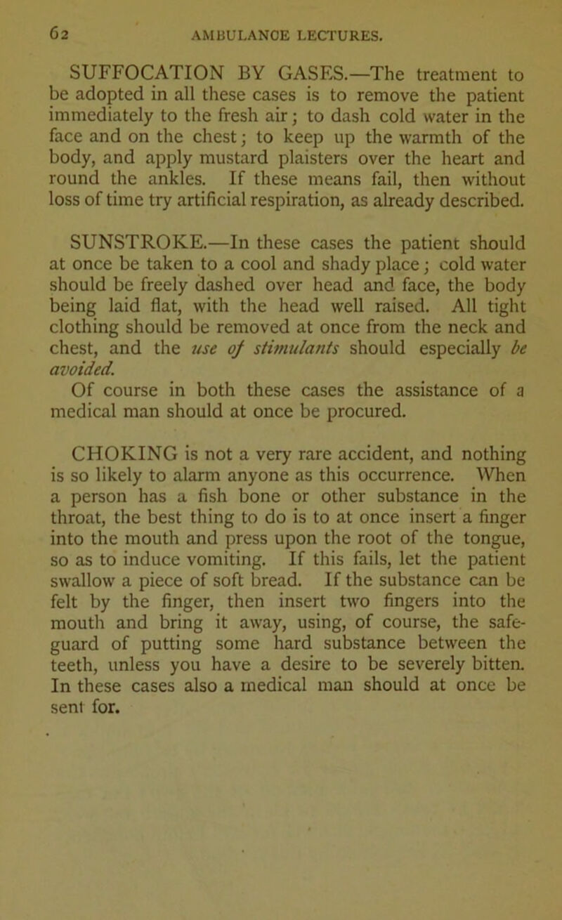 SUFFOCATION BY GASES.—The treatment to be adopted in all these cases is to remove the patient immediately to the fresh air; to dash cold water in the face and on the chest; to keep up the warmth of the body, and apply mustard plaisters over the heart and round the ankles. If these means fail, then without loss of time try artificial respiration, as already described. SUNSTROKE.—In these cases the patient should at once be taken to a cool and shady place; cold water should be freely dashed over head and face, the body being laid flat, with the head well raised. All tight clothing should be removed at once from the neck and chest, and the use of stimulants should especially be avoided. Of course in both these cases the assistance of a medical man should at once be procured. CHOKING is not a very rare accident, and nothing is so likely to alarm anyone as this occurrence. When a person has a fish bone or other substance in the throat, the best thing to do is to at once insert a finger into the mouth and press upon the root of the tongue, so as to induce vomiting. If this fails, let the patient swallow a piece of soft bread. If the substance can be felt by the finger, then insert two fingers into the mouth and bring it away, using, of course, the safe- guard of putting some hard substance between the teeth, unless you have a desire to be severely bitten. In these cases also a medical man should at once be sent for.