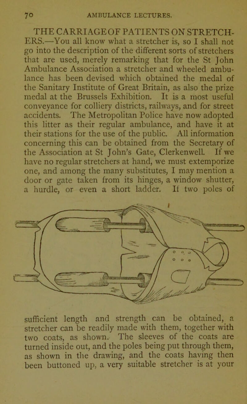 THE CARRIAGEOF PATIENTS ON STRETCH- ERS.—You all know what a stretcher is, so I shall not go into the description of the different sorts of stretchers that are used, merely remarking that for the St John Ambulance Association a stretcher and wheeled ambu- lance has been devised which obtained the medal of the Sanitary Institute of Great Britain, as also the prize medal at the Brussels Exhibition. It is a most useful conveyance for colliery districts, railways, and for street accidents. The Metropolitan Police have now adopted this litter as their regular ambulance, and have it at their stations for the use of the public. All information concerning this can be obtained from the Secretary of the Association at St John’s Gate, Clerkenwell. If we have no regular stretchers at hand, we must extemporize one, and among the many substitutes, I may mention a door or gate taken from its hinges, a window shutter, a hurdle, or even a short ladder. If two poles of sufficient length and strength can be obtained, a stretcher can be readily made with them, together with two coats, as shown. The sleeves of the coats are turned inside out, and the poles being put through them, as shown in the drawing, and the coats having then been buttoned up, a very suitable stretcher is at your