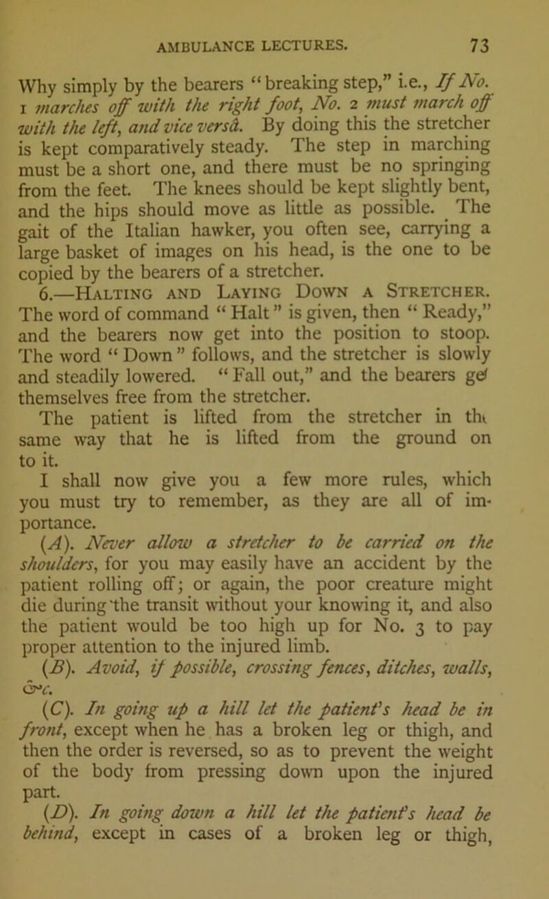 Why simply by the bearers “ breaking step,” i.e., If No. i inarches off with the right foot, No. 2 must march off with the left, and vice versd. By doing this the stretcher is kept comparatively steady. The step in marching must be a short one, and there must be no springing from the feet. The knees should be kept slightly bent, and the hips should move as little as possible. The gait of the Italian hawker, you often see, carrying a large basket of images on his head, is the one to be copied by the bearers of a stretcher. 6.—Halting and Laying Down a Stretcher. The word of command “ Halt ” is given, then “ Ready,” and the bearers now get into the position to stoop. The word “ Down ” follows, and the stretcher is slowly and steadily lowered. “ Fall out,” and the bearers ge< themselves free from the stretcher. The patient is lifted from the stretcher in tht same way that he is lifted from the ground on to it. I shall now give you a few more rules, which you must try to remember, as they are all of im- portance. (A) . Never allow a stretcher to be carried on the shoulders, for you may easily have an accident by the patient rolling off; or again, the poor creature might die during'the transit without your knowing it, and also the patient would be too high up for No. 3 to pay proper attention to the injured limb. (B) . Avoid, if possible, crossing fences, ditches, walls, 6°4'. (C) . In going up a hill let the patient's head be in front, except when he has a broken leg or thigh, and then the order is reversed, so as to prevent the weight of the body from pressing down upon the injured part. (D) . In going down a hill let the patient’s head be behind, except in cases of a broken leg or thigh,