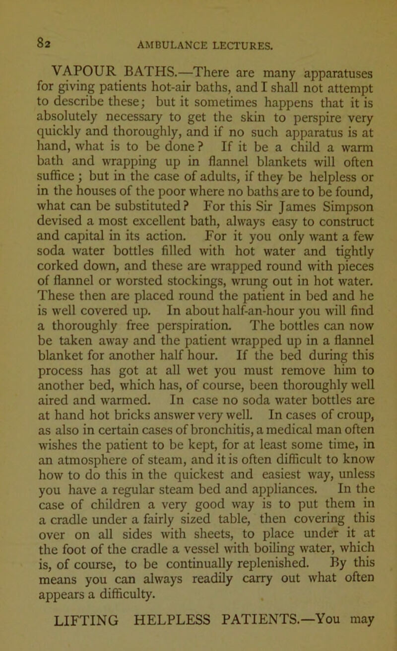 VAPOUR BATHS.—There are many apparatuses for giving patients hot-air baths, and I shall not attempt to describe these; but it sometimes happens that it is absolutely necessary to get the skin to perspire very quickly and thoroughly, and if no such apparatus is at hand, what is to be done ? If it be a child a warm bath and wrapping up in flannel blankets will often suffice ; but in the case of adults, if they be helpless or in the houses of the poor where no baths are to be found, what can be substituted? For this Sir James Simpson devised a most excellent bath, always easy to construct and capital in its action. For it you only want a few soda water bottles filled with hot water and tightly corked down, and these are -wrapped round with pieces of flannel or worsted stockings, wrung out in hot water. These then are placed round the patient in bed and he is well covered up. In about half-an-hour you will find a thoroughly free perspiration. The bottles can now be taken away and the patient wrapped up in a flannel blanket for another half hour. If the bed during this process has got at all wet you must remove him to another bed, which has, of course, been thoroughly well aired and warmed. In case no soda water bottles are at hand hot bricks answer very well. In cases of croup, as also in certain cases of bronchitis, a medical man often wishes the patient to be kept, for at least some time, in an atmosphere of steam, and it is often difficult to know how to do this in the quickest and easiest way, unless you have a regular steam bed and appliances. In the case of children a very good way is to put them in a cradle under a fairly sized table, then covering this over on all sides with sheets, to place under it at the foot of the cradle a vessel with boiling water, which is, of course, to be continually replenished. By this means you can always readily carry out what often appears a difficulty. LIFTING HELPLESS PATIENTS—You may